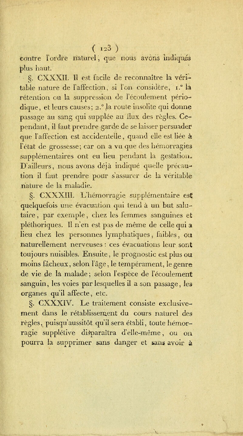 contre Tordre naturel, que nous avons Indiqua plus haut §. CXXXÏI. li est facile de reconnaître la véri- table nature de rafFection, si Ton considère, i.° la rétention ou la suppression de l'écoulement pério- dique, et leurs causes; 2.° ^la route insolite qui donne passage au sang qui supplée au flux des règles. Ce- pendant, il faut prendre garde de se laisser persuader que TafFection est accidentelle, quand elle est liée à Fétat de grossesse; car on a vu que des hémorragies supplémentaires ont eu lieu pendant la gestation. D'ailleurs, nous avons déjà indiqué quelle précau- tion il faut prendre pour s'assurer de la véritable nature de la maladie. §. CXXXIII. L'hémorragie supplémentaire est quelquefois une évacuation qui tend à un but salu- taire , par exemple, chez les femmes sanguines et plédioriques. Il n'en est pas de même de celle qui a lieu chez les personnes lymphatiques, faibles, oa naturellement nerveuses : ces évacuations leur sont toujours nuisibles. Ensuite, le prognostic est plus ou moins fâcheux, selon lage, le tempérament, le genre de vie de la malade ; selon l'espèce de récoulem.ent sanguin, les voies par lesquelles il a son passage, les organes qu'il affecte, etc. §. CXXXÎV. Le traitement consiste exclusive- ment dans le rétablissement du cours naturel des règles, puisqu'aussitôt qu'il sera établi, toute hém.or- ragie supplétive disparaîtra d'elle-même, ou ou pourra la supprimer sans danger et sans avoir à