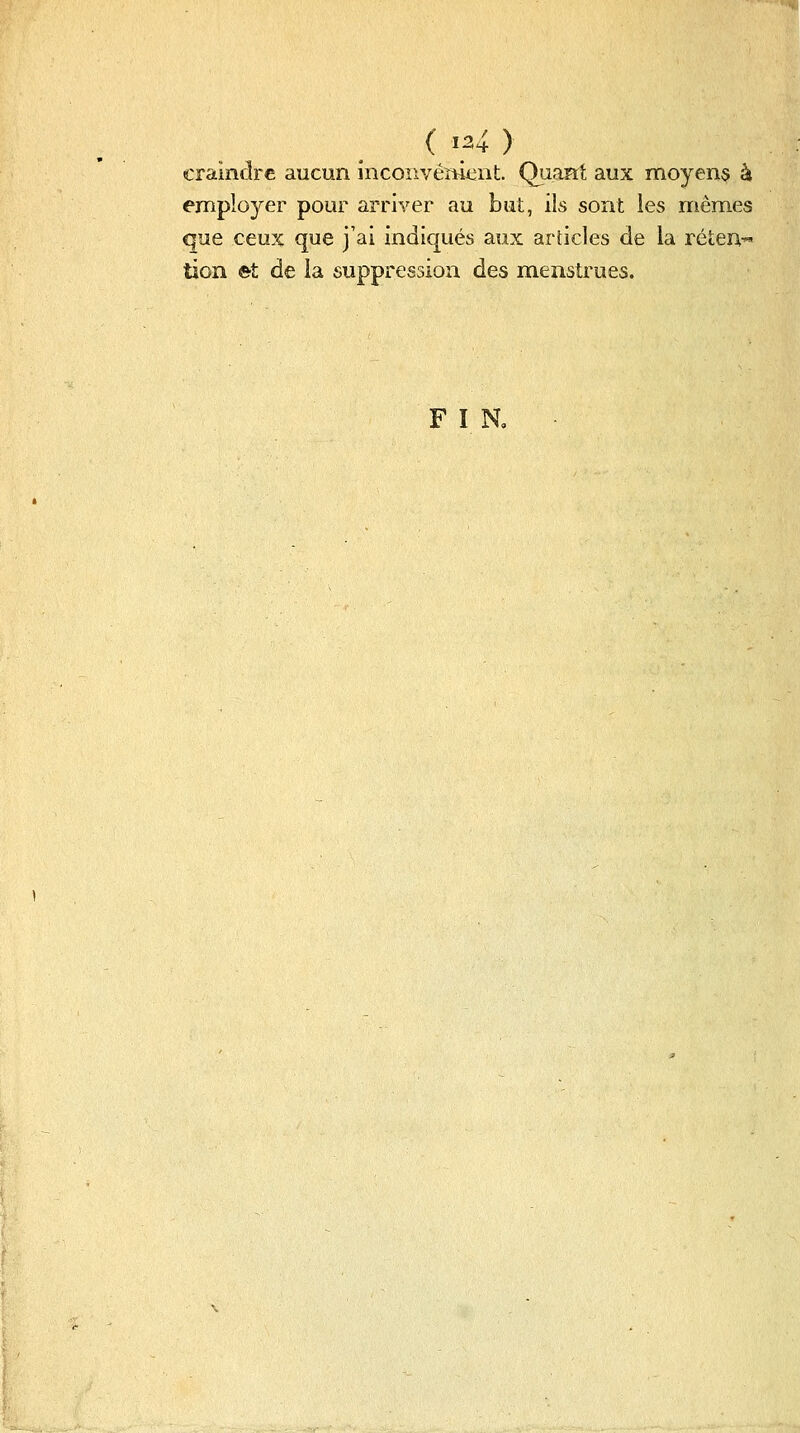 craindre aucun incoîivéïtii::nt. Quant aux moyens à employer pour arriver au but, ils sont les mêmes que ceux que j'ai indiqués aux articles de la réten- tion ©t de la suppression des menstrues. F î R