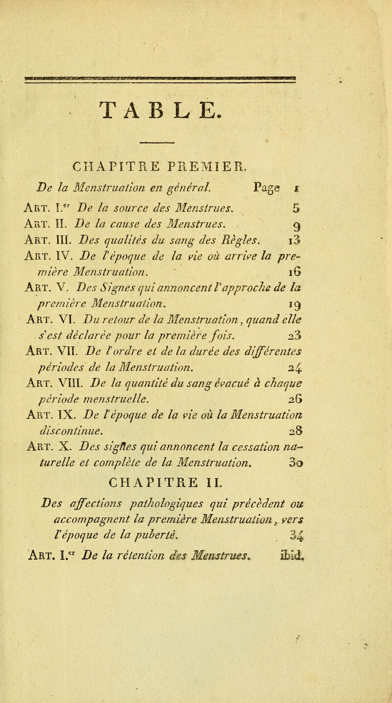 witMtiiiiiSJtià»aj!a!UiiiLMaa)imi.MÂ'ii!MKB<MUMiii TABLE CHAPITRE PREMIER, De la Menstruation en général. Page i Art. I. De la source des Menstrues, 5 Art. il De la cause des Menstrues. g Art. m. Des qualités du sang des Règles. i3 Art. IV. De Vépoque de la vie où arrive la pre- mière Menstruation. ' 16 Art. V. Des Signes qui annoncent Vapproche de la première Menstruation. 19 Art. VI. Du retour de la Menstruation, quand elle s'est déclarée pour la première fois. 23 Art, vil De tordre et de la durée des différentes périodes de la Menstruation. 34 Art. VIII. De la quantité du sang évacué à chaque période menstruelle. 26 Art, IX. De ïépoque de la vie ail la Menstruation discontinue. 28 Art. X. Des sigfles qui annoncent la cessation na^ turelle et complète de la Menstruation. 3a CHAPITRE IL Des affections pathologiques qui précèdent ou accompagnent la première Menstruation, vers répoque de la puberté. 34 Art. I. De la rétention des Menstrues^ ibid.