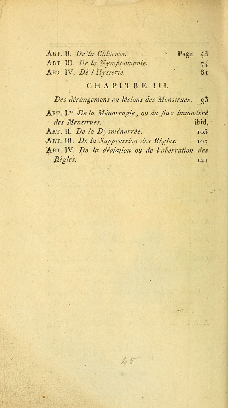 Art. îî. Ba'îa Chlorose. ^ Page 43 Art. IÎI. De h l'^ymphomanie. 74 AViT.Ysl. Dé lHystérie. ' 8i C H A P ï T R E ï I L Des àèràngemens ou lésions des Menstrues. gS Art. i. De la Mènorragie, ou du Jluoc immodéré des Menstrues. ibrd. Art. il De la Dysménorrée. io5 Art. I!L De la Suppression des Règles. 107 Art. IV. De la déç>iatioî} ou de laberration des Règles. \z\