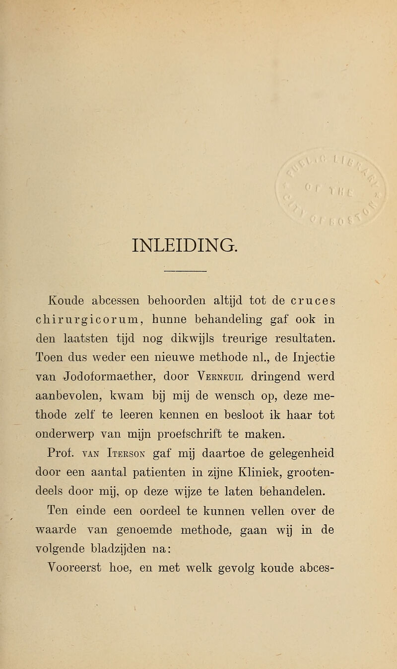 INLEIDING. Koude abcessen behoorden altijd tot de cru ces chirurgicorum, hunne behandeling gaf ook in den laatsten tijd nog dikwijls treurige resultaten. Toen dus weder een nieuwe methode nl., de Injectie van Jodoformaether, door Vekneuil dringend werd aanbevolen, kwam bij mij de wensch op, deze me- thode zelf te leeren kennen en besloot ik haar tot onderwerp van mijn proefschrift te maken. Prof. van Iterson gaf mij daartoe de gelegenheid door een aantal patiënten in zijne Kliniek, grooten- deels door mij, op deze wijze te laten behandelen. Ten einde een oordeel te kunnen vellen over de waarde van genoemde methode, gaan wij in de volgende bladzijden na: Vooreerst hoe, en met welk gevolg koude abces-