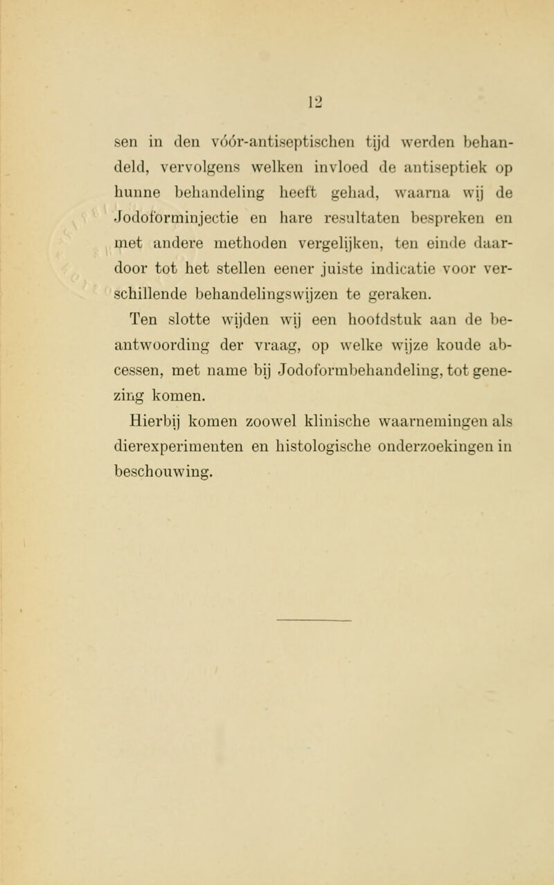 Il' sen in den vóór-antiseptischen tijd werden behan- deld, vervolgens welken invloed de antiseptiefe op hunne behandeling heelt gehad, waarna wij de Jodoforminjectie en hare resultaten bespreken en niet andere methoden vergelijken, ten einde daar- door tot het stellen eener juiste indicatie voor ver- schillende behandelingswijzen te geraken. Ten slotte wijden wij een hoofdstuk aan de be- antwoording der vraag, op welke wijze koude ab- cessen, met name bij Jodoformbehandeling, tot gene- zing komen. Hierbij komen zoowel klinische waarnemingen als dierexperimenten en histologische onderzoekingen in beschouwing.