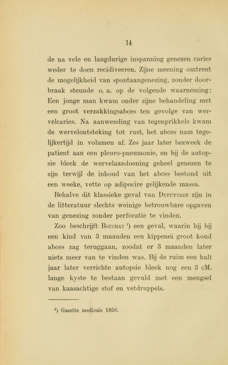 de na vele en langdurige inspanning genezen caries weder te doen recidiveeren. Zijne moening omtrenl de mogelijkheid van spontaangenezing, zon( Ier door- braak steunde o. a. op de volgende waarneming: Een jonge man kwam onder zijne behandeling met een groot verzakkingsabces ten gevolge van wer- velcaries. Na aanwending van tegenprikkel- kwam de wervelontsteking tot rast, het abces nam I lijkertijd in volumen af. Zes jaar later bezweek de patiënt aan een pleuro-pneumonie, en bij de autop- sie bleek de wervelaandoening geheel genezen te zijn terwijl de inhoud van het abces bestond uit een weeke, vette op adipocire gelijkend»' massa. Behalve dit klassieke geval van Düfüttbbm zijn in de litteratuur slechts weinige betrouwbare opgaven van genezing zonder perforatie te vinden. Zoo beschrijft Boüchat') een geval, waarin hij l»ij een kind van 3 maanden een kippenei lti-im>1 koud abces zag teruggaan, zoodat er 3 maanden later niets meer van te vinden was. Hij de ruim een halt jaar later verrichte autopsie bleek nog een 3 cM. lange kyste te bestaan gevuld met een meng» van kaasachtige stof en vetdruppels. *) Gazette medicale 1856.