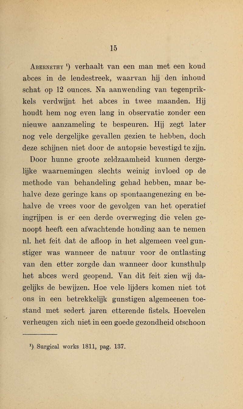 Abernetht x) verhaalt van een man met een koud abces in de lendestreek, waarvan hij den inhoud schat op 12 ounces. Na aanwending van tegenprik- kels verdwijnt het abces in twee maanden. Hij houdt hem nog even lang in observatie zonder een nieuwe aanzameling te bespeuren. Hij zegt later nog vele dergelijke gevallen gezien te hebben, doch deze schijnen niet door de autopsie bevestigd te zijn. Door hunne groote zeldzaamheid kunnen derge- lijke waarnemingen slechts weinig invloed op de methode van behandeling gehad hebben, maar be- halve deze geringe kans op spontaangenezing en be- halve de vrees voor de gevolgen van het operatief ingrijpen is er een derde overweging die velen ge- noopt heeft een afwachtende houding aan te nemen nl. het feit dat de afloop in het algemeen veel gun- stiger was wanneer de natuur voor de ontlasting van den etter zorgde dan wanneer door kunsthulp het abces werd geopend. Van dit feit zien wij da- gelijks de bewijzen. Hoe vele lijders komen niet tot ons in een betrekkelijk gunstigen algemeenen toe- stand met sedert jaren etterende fistels. Hoe velen verheugen zich niet in een goede gezondheid olschoon x) Surgical works 1811, pag. 137.