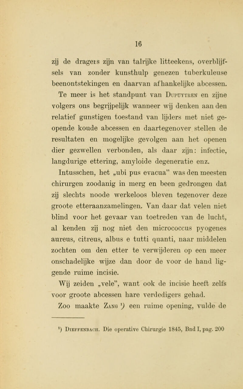 zij de drageis zijn van talrijke litteekens, overblgf- sels van zonder kunsthulp genezen tuberkul<.Mi>e beenontstekingen en daarvan afhankelijke abcessen. Te meer is het standpunt van Duputtken en zijne volgers ons begrijpelijk wanneer wij denken aan den relatief gunstigen toestand van lijders met niet ge- opende koude abcessen en daartegenover stellen de resultaten en mogelijke gevolgen aan het openen dier gezwellen verbonden, als daar zijn: infectie, langdurige ettering, amyloide degeneratie enz. Intusschen, het „ubi pus evacua11 was den meesten chirurgen zoodanig in merg en been gedrongen dat zij slechts noode werkeloos bleven tegenover deze groote etteraanzamelingen. Van daar dat velen niet blind voor het gevaar van toetreden van de lucht, al kenden zij nog niet den micrococcus pyogenes aureus, citreus, albus e tutti quanti, naar middelen zochten om den etter te verwijderen op een meer onschadelijke wijze dan door de voor de hand lig- gende ruime incisie. Wij zeiden „vele11, want ook de incisie heeft zelfs voor groote abcessen hare verdedigers gehad. Zoo maakte Zang l) een ruime opening, vulde de