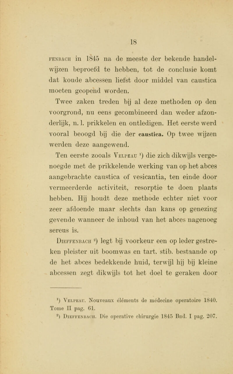 penbach in L845 na de meeste der bekende handel- wijzen beproefd te hebben, tot de conclusie komt dat koude abcessen liefst door middel van caustica moeten geopend worden. Twee zaken treden bij al deze methoden op den voorgrond, nu eens gecombineerd dan weder afzon- derlijk, n. 1. prikkelen en ontledigen. Het eerste werd vooral beoogd bij die der caustica. Op twee wijzen werden deze aangewend. Ten eerste zooals Velpeau x) die zich dikwijl- verge- noegde met de prikkelende werking van op het abces aangebrachte caustica of vesicantia, ten einde door vermeerderde activiteit, resorptie te doen plaats hebben. Hij houdt deze methode echter niet voor zeer afdoende maar slechts dan kans op genezing gevende wanneer de inhoud van het abces nagenoeg sereus is. Dieffenbach -) legt bij voorkeur een op leder gestre- ken pleister uit boomwas en tart. stib. bestaande op de het ahres bedekkende huid, terwijl hij bij kleine abcessen zegt dikwijls tol het doel te geraken door !) Yki.i'kai. Nouveau óléments do médecine operatoire lvie. Tomé II pag. 61. '-') Dibffbnbaoh. Die operative chirurgie L845 Bnfl, I pag. 207.