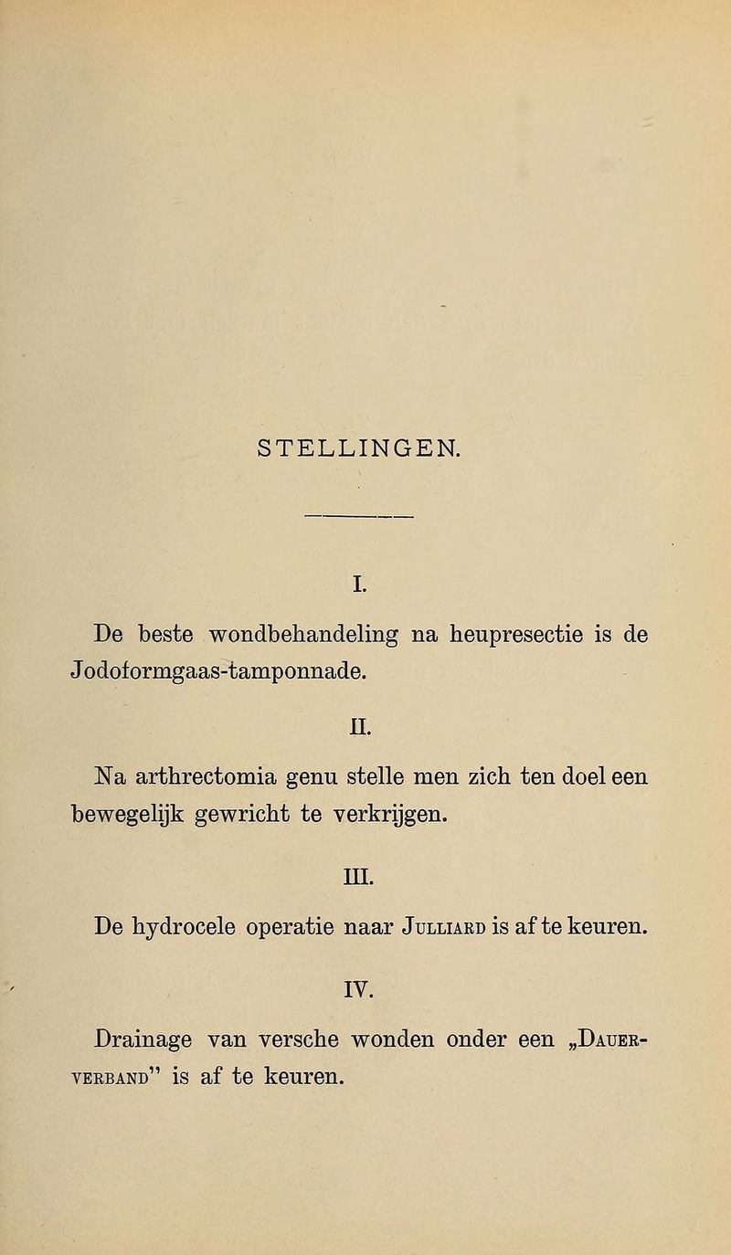 De beste wondbehandeling na heupresectie is de Jodoformgaas-tamponnade. n. Na arthrectomia genu stelle men zich ten doel een bewegelijk gewricht te verkrijgen. in. De hydrocele operatie naar Julliakd is af te keuren. IV. Drainage van versche wonden onder een „Dauer- verband is af te keuren.