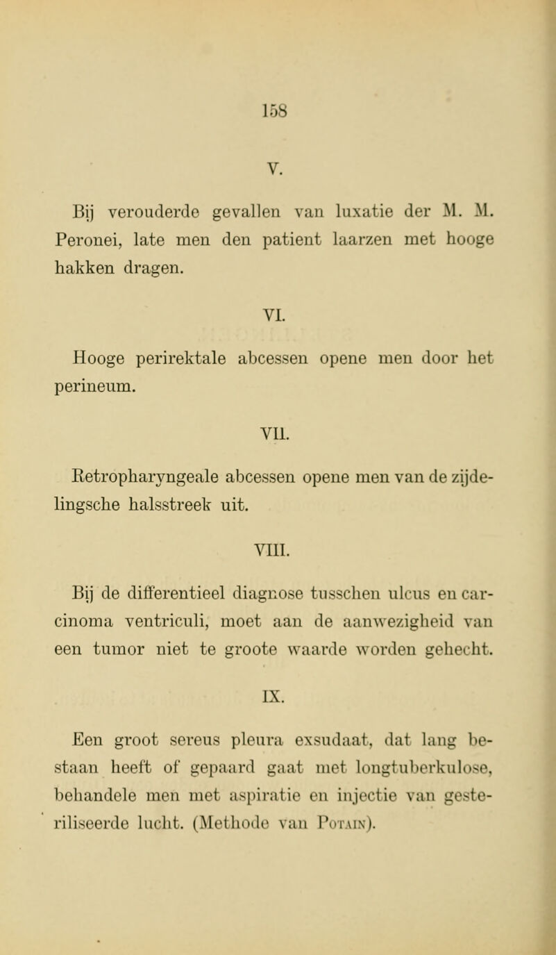 L68 V. Bij verouderde gevallen van taxatie der ML. IL Peronei, late men den patiënt laarzen met hooge hakken dragen. VI. Hooge perirektale abcessen opene men door het perineum. VU. Retropharyngeale abcessen opene men van de zijde- lingsche halsstreek uit. VIII. Bij de differentieel diagnose tusschen ulcus en car- cinoma ventriculi, moet aan de aanwezigheid van een tumor niet te groote waarde worden gehecht. IX. Een groot sereus pleura exsudaat. dai Lang be- staan hoeft of gepaard gaai niet longtuherkulose, beliandolc men met aspiratie en injectie van g> riliseerde lucht. (Methode van Potain).