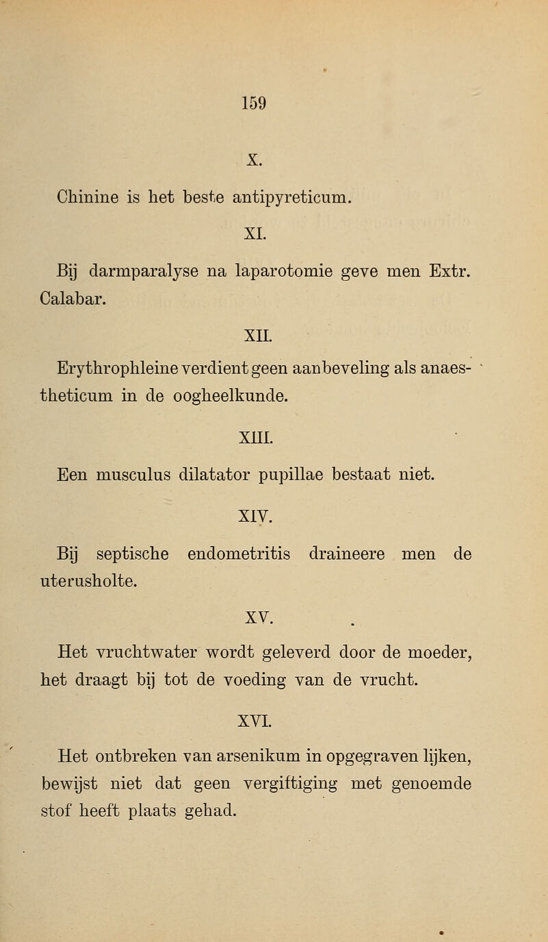 X. Chinine is het beste antipyreticum. XL Bij darmparalyse na laparotomie geve men Extr. Calabar. XII. Erythrophleine verdient geen aanbeveling als anaes- theticum in de oogheelkunde. XIII. Een musculus dilatator pupillae bestaat niet. XIV. Bij septische endometritis draineere men de uterusholte. xv. Het vruchtwater wordt geleverd door de moeder, het draagt bij tot de voeding van de vrucht. XVI. Het ontbreken van arsenikum in opgegraven lijken, bewijst niet dat geen vergiftiging met genoemde stof heeft plaats gehad.