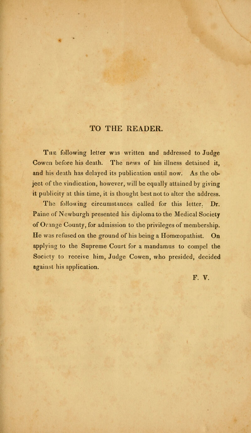 TO THE READER. The following letter was written and addressed to Judge Cowen before his death. The news of his illness detained it, and his death has delayed its publication until now. As the ob- ject of the vindication, however, will be equally attained by giving it publicity at this time, it is thought best not to alter the address. The follov^ing circumstances called for this letter. Dr. Paine of Newburgh presented his diplomat© the Medical Society of Orange County, for admission to the privileges of membership. He was refused on the ground of his being a Homosopathist. On applying to the Supreme Court for a mandamus to compel the Society to receive him. Judge Cowen, who presided, decided against his application. F. V.