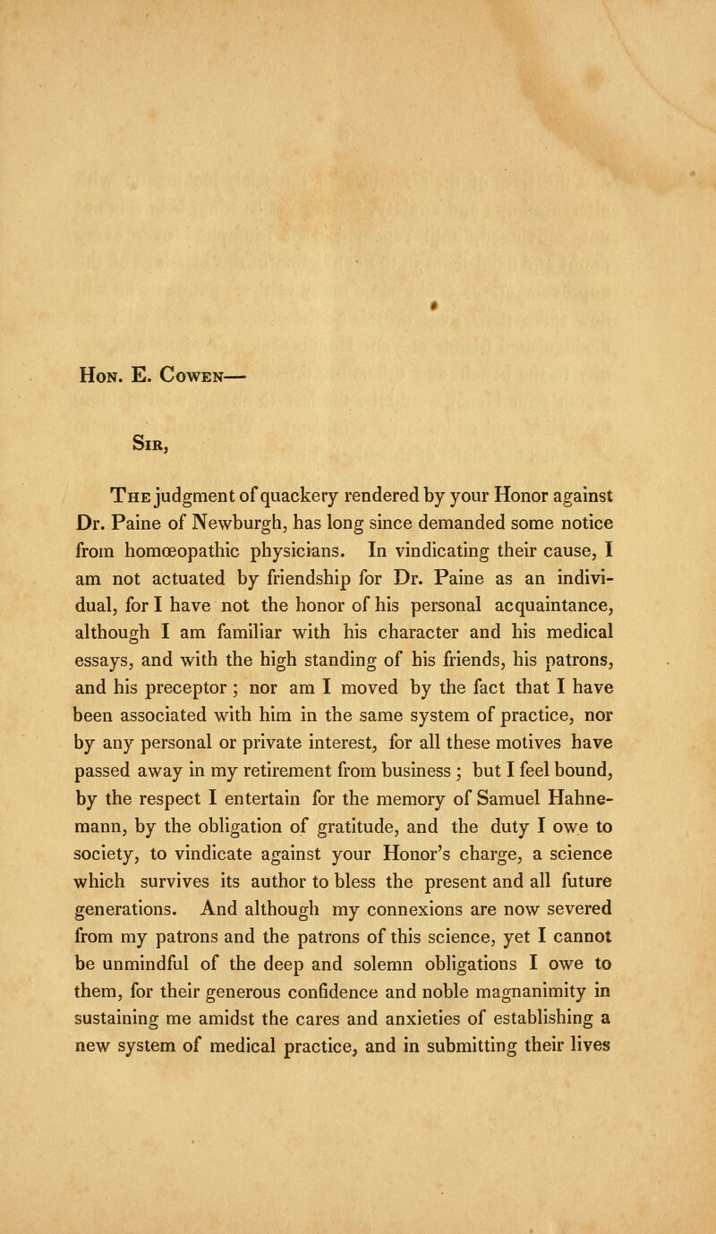 Hon. E. Cowen— Sir, The judgment of quackery rendered by your Honor against Dr. Paine of Newburgh, has long since demanded some notice from homoeopathic physicians. In vindicating their cause, I am not actuated by friendship for Dr. Paine as an indivi- dual, for I have not the honor of his personal acquaintance, although I am familiar with his character and his medical essays, and with the high standing of his friends, his patrons, and his preceptor ; nor am I moved by the fact that I have been associated with him in the same system of practice, nor by any personal or private interest, for all these motives have passed away in my retirement from business ; but I feel bound, by the respect I entertain for the memory of Samuel Hahne- mann, by the obligation of gratitude, and the duty I owe to society, to vindicate against your Honor's charge, a science which survives its author to bless the present and all future generations. And although my connexions are now severed from my patrons and the patrons of this science, yet I cannot be unmindful of the deep and solemn obligations I owe to them, for their generous confidence and noble magnanimity in sustaining me amidst the cares and anxieties of establishing a new system of medical practice, and in submitting their lives