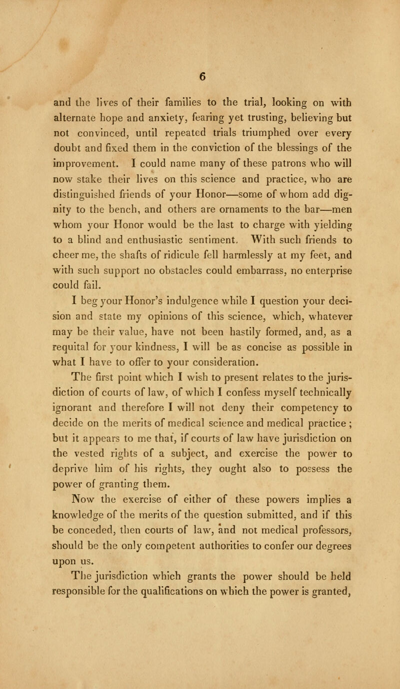 and the lives of their families to the trial, looking on with alternate hope and anxiety, fearing yet trusting, believing but not convinced, until repeated trials triumphed over every doubt and fixed them in the conviction of the blessings of the improvement. I could name many of these patrons who will now stake their lives on this science and practice, who are distinguished friends of your Honor—some of whom add dig- nity to the bench, and others are ornaments to the bar—men whom your Honor would be the last to charge with yielding to a blind and enthusiastic sentiment. With such friends to cheer me, the shafts of ridicule fell harmlessly at my feet, and with such support no obstacles could embarrass, no enterprise could fail. I beg your Honor's indulgence while I question your deci- sion and state my opinions of this science, which, whatever may be their value, have not been hastily formed, and, as a requital for your kindness, I will be as concise as possible in what I have to offer to your consideration. The first point which I wish to present relates to the juris- diction of courts of law, of which I confess myself technically ignorant and therefore I will not deny their competency to decide on the merits of medical science and medical practice ; but it appears to me that, if courts of law have jurisdiction on the vested rights of a subject, and exercise the power to deprive him of his rights, they ought also to possess the power of granting them. Now the exercise of either of these powers implies a knowledge of the merits of the question submitted, and if this be conceded, then courts of law, and not medical professors, should be the only competent authorities to confer our degrees upon us. The jurisdiction which grants the power should be held responsible for the qualifications on which the power is granted,