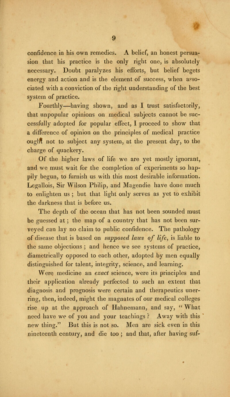 confidence in his own remedies. A belief, an honest persua- sion that his practice is the only right one, is absolutely necessary. Doubt paralyzes his efforts, but belief begets energy and action and is the element of success, when a?so- ciated with a conviction of the right understanding of the best system of practice. Fourthly—having shown, and as I trust satisfactorily, that unpopular opinions on medical subjects cannot be suc- cessfully adopted for popular effect, I proceed to show that a difference of opinion on the principles of medical practice oughl not to subject any system, at the present day, to the charge of quackery. Of the higher laws of life we are yet mostly ignorant, and we must wait for the completion of experiments so hap- pily begun, to furnish us with this most desirable information. Legallois, Sir Wilson Philip, and Magendie have done much to enlighten us ; but that light only serves as yet to exhibit the darkness that is before us. The depth of the ocean that has not been sounded must be guessed at; the map of a country that has not been sur- veyed can lay no claim to public confidence. The pathology of disease that is based on supposed laws of life, is liable to the same objections ; and hence we see systems of practice, diametrically opposed to each other, adopted by men equally distinguished for talent, integrity, science, and learning. Were medicine an exact science, were its principles and their application already perfected to such an extent that diagnosis and prognosis were certain and therapeutics uner- ring, then, indeed, might the magnates of our medical colleges rise up at the approach of Hahnemann, and say,  What need have we of you and your teachings ? Away with this new thing. But this is not so. Men are sick even in this nineteenth century, and die too; and that, after having suf-