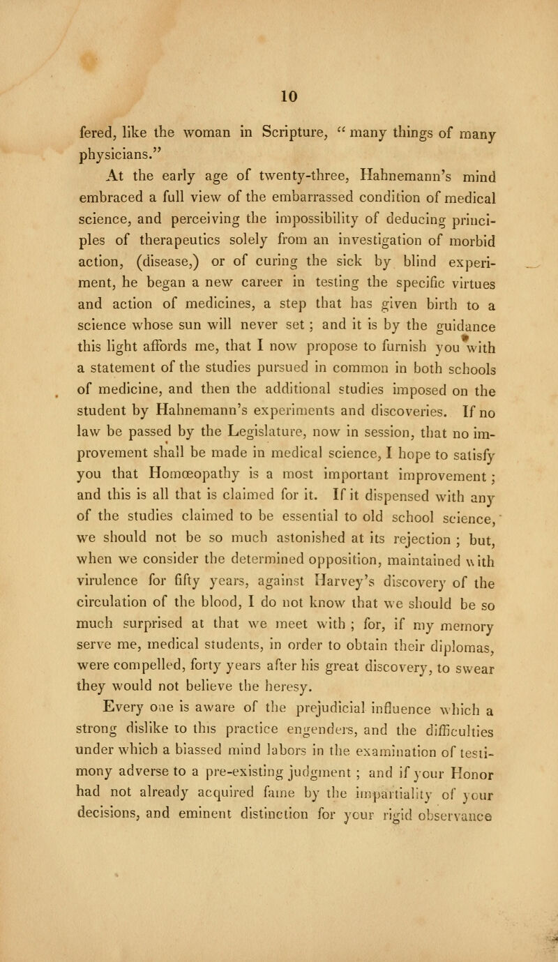 fered, like the woman in Scripture, '^ many things of many- physicians. At the early age of twenty-three, Hahnemann's mind embraced a full view of the embarrassed condition of medical science, and perceiving the impossibility of deducing princi- ples of therapeutics solely from an investigation of morbid action, (disease,) or of curing the sick by blind experi- ment, he began a new career in testing the specific virtues and action of medicines, a step that has given birth to a science whose sun will never set ; and it is by the guidance Aft this light affords me, that I now propose to furnish you with a statement of the studies pursued in common in both schools of medicine, and then the additional studies imposed on the student by Hahnemann's experiments and discoveries. If no law be passed by the Legislature, now in session, that no im- provement shall be made in medical science, I hope to satisfy you that Homoeopathy is a most important improvement • and this is all that is claimed for it. If it dispensed with any of the studies claimed to be essential to old school science we should not be so much astonished at its rejection ; but when we consider the determined opposition, maintained with virulence for fifty years, against Harvey's discovery of the circulation of the blood, I do not know that we should be so much surprised at that we meet with ; for, if my memory serve me, medical students, in order to obtain their diplomas, were compelled, forty years after his great discovery, to swear they would not believe the heresy. Every oae is aware of the prejudicial influence which a strong dislike to this practice engenders, and the difficulties under which a biassed mind labors in the examination of tesri- mony adverse to a pre-existing judgment ; and if your Honor had not already acquired fame by the impartiality of your decisions, and eminent distinction for ycur rigid observance