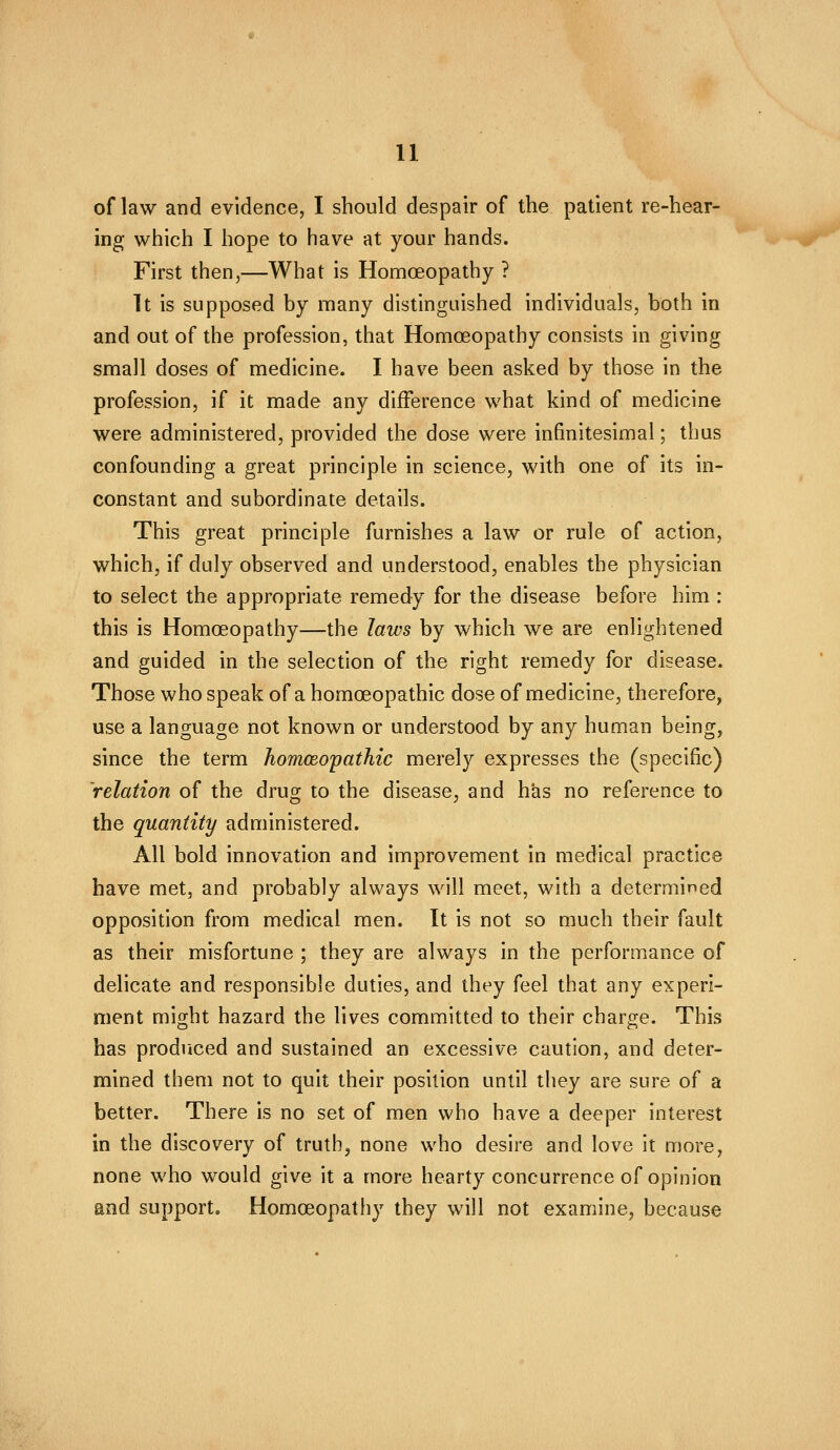 of law and evidence, I should despair of the patient re-hear- ing which I hope to have at your hands. First then,—What is Homceopathy ? It is supposed by many distinguished individuals, both in and out of the profession, that Homoeopathy consists in giving small doses of medicine. I have been asked by those in the profession, if it made any difference what kind of medicine were administered, provided the dose were infinitesimal; thus confounding a great principle in science, with one of its in- constant and subordinate details. This great principle furnishes a law or rule of action, which, if duly observed and understood, enables the physician to select the appropriate remedy for the disease before him : this is Homoeopathy—the laws by which we are enlightened and guided in the selection of the right remedy for disease. Those who speak of a homoeopathic dose of medicine, therefore, use a language not known or understood by any human being, since the term homoeopathic merely expresses the (specific) relation of the drug to the disease, and has no reference to the quantity administered. All bold innovation and improvement in medical practice have met, and probably always will meet, with a determined opposition from medical men. It is not so much their fault as their misfortune ; they are always in the performance of delicate and responsible duties, and they feel that any experi- ment might hazard the lives committed to their charge. This has produced and sustained an excessive caution, and deter- mined them not to quit their position until they are sure of a better. There is no set of men who have a deeper interest in the discovery of truth, none who desire and love it more, none who would give it a more hearty concurrence of opinion and support. Homoeopathy they will not examine, because