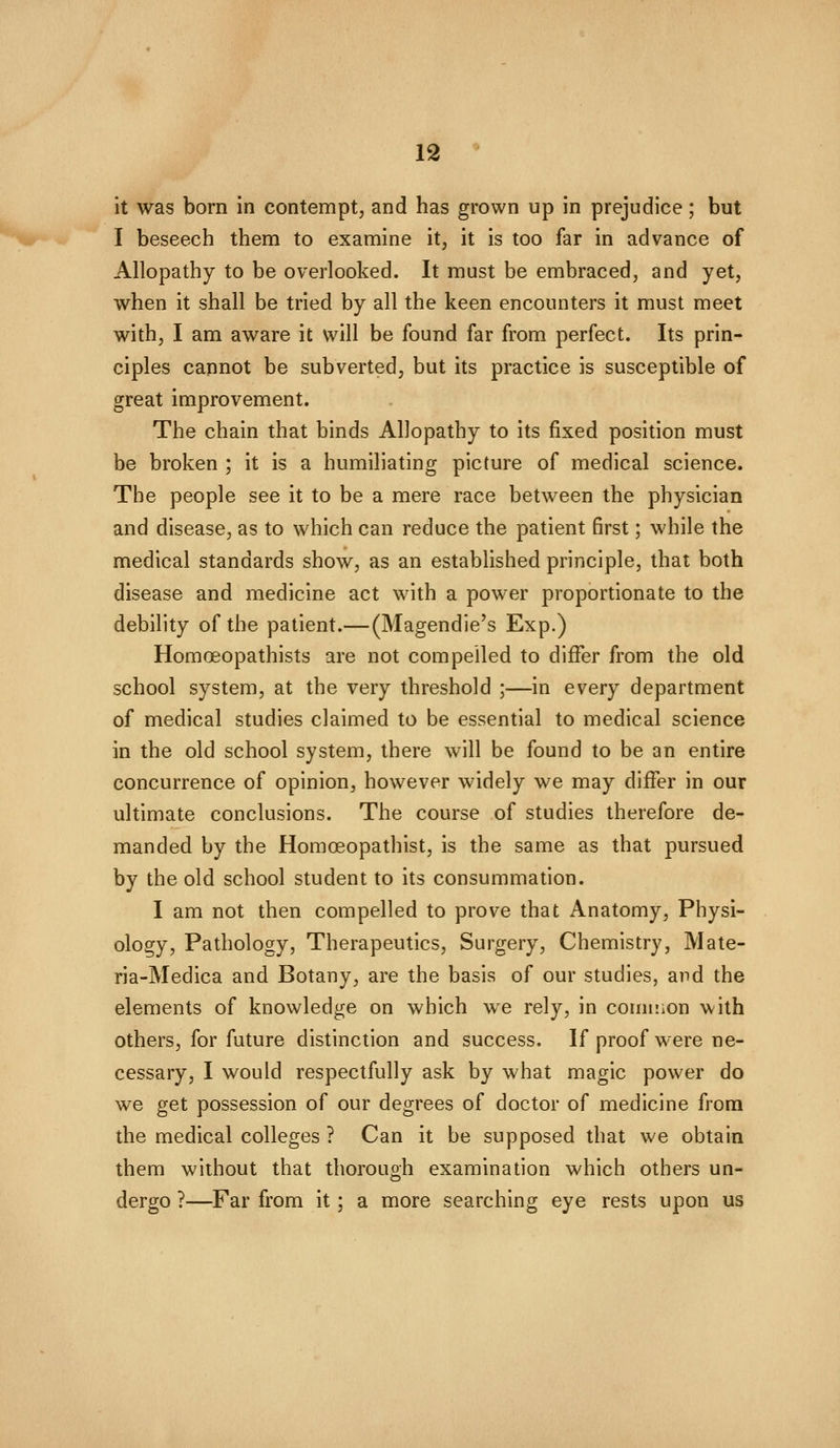 it was born in contempt, and has grown up in prejudice; but I beseech them to examine it, it is too far in advance of Allopathy to be overlooked. It must be embraced, and yet, when it shall be tried by all the keen encounters it must meet with, I am aware it will be found far from perfect. Its prin- ciples cannot be subverted, but its practice is susceptible of great improvement. The chain that binds Allopathy to its fixed position must be broken ; it is a humiliating picture of medical science. The people see it to be a mere race between the physician and disease, as to which can reduce the patient first; while the medical standards show, as an established principle, that both disease and medicine act with a power proportionate to the debility of the patient.—(Magendie's Exp.) Homoeopathists are not compelled to differ from the old school system, at the very threshold ;—in every department of medical studies claimed to be essential to medical science in the old school system, there will be found to be an entire concurrence of opinion, however widely we may differ in our ultimate conclusions. The course of studies therefore de- manded by the Homoeopathist, is the same as that pursued by the old school student to its consummation. I am not then compelled to prove that Anatomy, Physi- ology, Pathology, Therapeutics, Surgery, Chemistry, Mate- ria-Medica and Botany, are the basis of our studies, and the elements of knowledge on which we rely, in comiiion with others, for future distinction and success. If proof were ne- cessary, I would respectfully ask by what magic power do we get possession of our degrees of doctor of medicine from the medical colleges ? Can it be supposed that we obtain them without that thorough examination which others un- dergo ?—Far from it; a more searching eye rests upon us