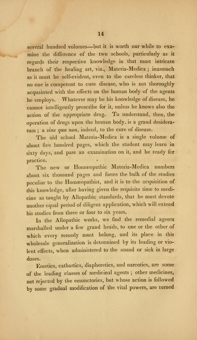 several hundred volumes—but it is worth our while to exa- mine the difference of the two schools, particularly as it regards their respective knowledge in that most intricate branch of the healing art, viz., Materia-Medica ; inasmuch as it must be self-evident, even to the careless thinker, that no one is competent to cure disease, who is not thoroughly- acquainted with the effects on the human body of the agents he employs. Whatever may be his knowledge of disease, he cannot intelligently prescribe for it, unless he knows also the action of the appropriate drug. To understand, then, the operation of drugs upon the human body, is a grand desidera- tum ; a sine qua non, indeed, to the cure of disease. The old school Materia-Medica is a single volume of about five hundred pages, which the student may learn in sixty days, and pass an examination on it, and be ready for practice. The new or Homoeopathic Materia-Medica numbers about six thousand pages and forms the bulk of the studies peculiar to the Homoeopathist, and it is to the acquisition of this knowledge, after having given the requisite time to medi- cine as taught by Allopathic standards, that he must devote another equal period of diligent application, which will extend his studies from three or four to six years. In the Allopathic works, we find the remedial agents marshalled under a few grand heads, to one or the other of which every remedy must belong, and its place in this wholesale generalization is determined by its leading or vio- lent effects, when administered to the sound or sick in large doses. Emetics, cathartics, diaphoretics, and narcotics, are some of the leading classes of medicinal agents ; other medicines, not rejected by the einunctories, but whose action is followed by some gradual modification of the vital powers, are turned