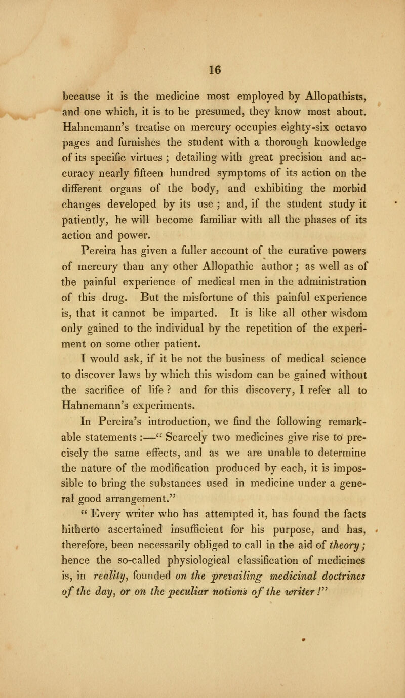 because it is the medicine most employed by Allopathists, and one which, it is to be presumed, they know most about. Hahnemann's treatise on mercury occupies eighty-six octavo pages and furnishes the student with a thorough knowledge of its specific virtues ; detailing with great precision and ac- curacy nearly fifteen hundred symptoms of its action on the different organs of the body, and exhibiting the morbid changes developed by its use ; and, if the student study it patiently, he will become familiar with all the phases of its action and power. Pereira has given a fuller account of the curative powers of mercury than any other Allopathic author ; as well as of the painful experience of medical men in the administration of this drug. But the misfortune of this painful experience is, that it cannot be imparted. It is like all other wisdom only gained to the individual by the repetition of the experi- ment on some other patient. I would ask, if it be not the business of medical science to discover laws by which this wisdom can be gained without the sacrifice of life ? and for this discovery, I refer all to Hahnemann's experiments. In Pereira's introduction, we find the following remark- able statements :— Scarcely two medicines give rise to pre- cisely the same effects, and as we are unable to determine the nature of the modification produced by each, it is impos- sible to bring the substances used in medicine under a gene- ral good arrangement.  Every writer who has attempted it, has found the facts hitherto ascertained insufficient for his purpose, and has, therefore, been necessarily obliged to call in the aid of theory; hence the so-called physiological classification of medicines is, in reality, founded on the prevailing medicinal doctrines of the day, or on the peculiar notions of the writer V^