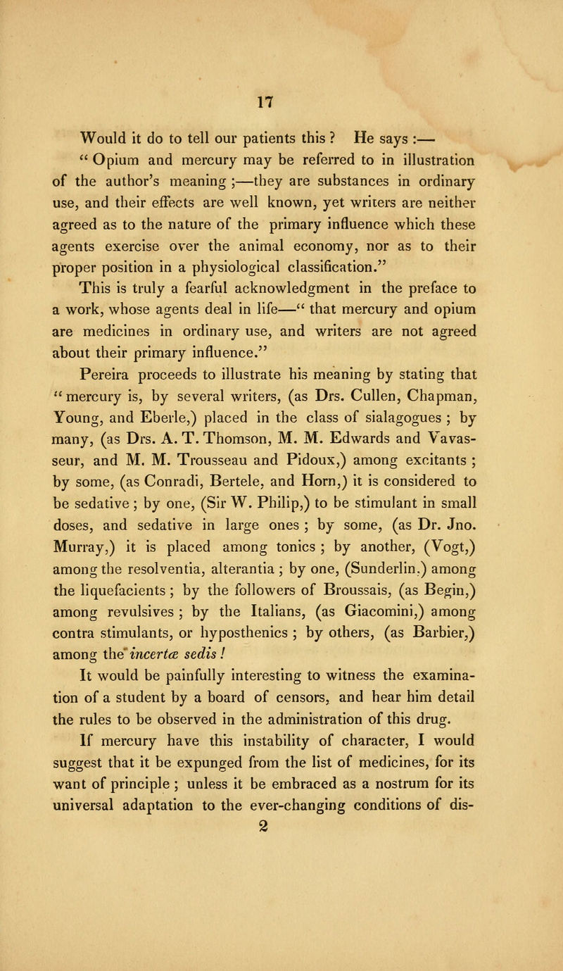 Would it do to tell our patients this ? He says :—  Opium and mercury may be referred to in illustration of the author's meaning ;—they are substances in ordinary use, and their effects are well known, yet writers are neither agreed as to the nature of the primary influence which these agents exercise over the animal economy, nor as to their proper position in a physiological classification. This is truly a fearful acknowledgment in the preface to a work, whose agents deal in life— that mercury and opium are medicines in ordinary use, and writers are not agreed about their primary influence. Pereira proceeds to illustrate his meaning by stating that mercury is, by several writers, (as Drs. Cullen, Chapman, Young, and Eberle,) placed in the class of sialagogues ; by many, (as Drs. A. T. Thomson, M. M. Edwards and Vavas- seur, and M. M. Trousseau and Pidoux,) among excitants ; by some, (as Conradi, Bertele, and Horn,) it is considered to be sedative; by one, (Sir W. Philip,) to be stimulant in small doses, and sedative in large ones ; by some, (as Dr. Jno. Murray,) it is placed among tonics ; by another, (Vogt,) among the resolventia, alterantia ; by one, (Sunderlin.) among the liquefacients; by the followers of Broussais, (as Begin,) among revulsives ; by the Italians, (as Giacomini,) among contra stimulants, or hyposthenics ; by others, (as Barbier,) amono; the incertcB sedis! It would be painfully interesting to witness the examina- tion of a student by a board of censors, and hear him detail the rules to be observed in the administration of this drug. If mercury have this instability of character, I would suggest that it be expunged from the list of medicines, for its want of principle ; unless it be embraced as a nostrum for its universal adaptation to the ever-changing conditions of dis- 2