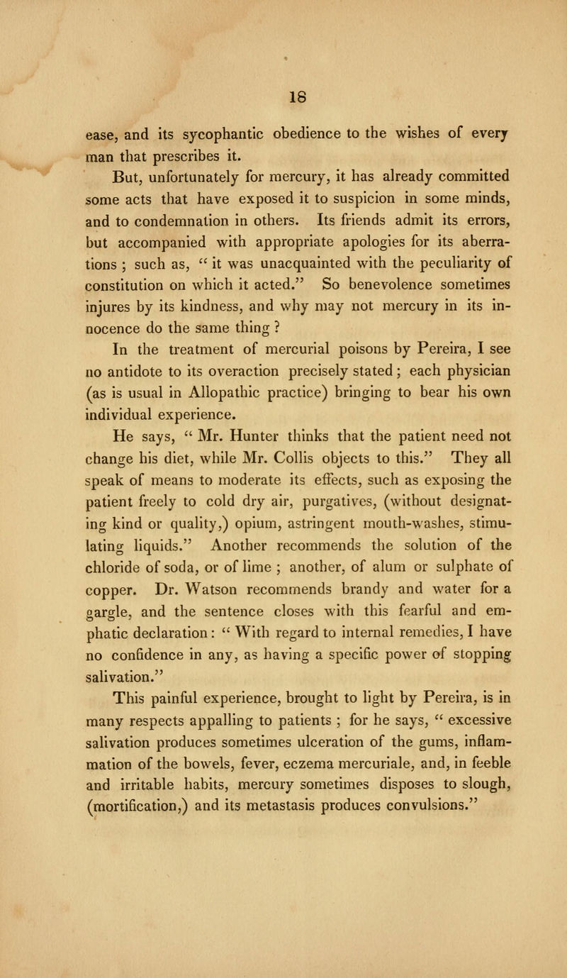 ease, and its sycophantic obedience to the wishes of every man that prescribes it. But, unfortunately for mercury, it has already committed some acts that have exposed it to suspicion in some minds, and to condemnation in others. Its friends admit its errors, but accompanied with appropriate apologies for its aberra- tions ; such as,  it was unacquainted with the peculiarity of constitution on which it acted. So benevolence sometimes injures by its kindness, and why may not mercury in its in- nocence do the same thing ? In the treatment of mercurial poisons by Pereira, I see no antidote to its overaction precisely stated; each physician (as is usual in Allopathic practice) bringing to bear his own individual experience. He says,  Mr. Hunter thinks that the patient need not change his diet, while Mr. Collis objects to this. They all speak of means to moderate its effects, such as exposing the patient freely to cold dry air, purgatives, (without designat- ing kind or quality,) opium, astringent mouth-washes, stimu- lating liquids. Another recommends the solution of the chloride of soda, or of lime ; another, of alum or sulphate of copper. Dr. Watson recommends brandy and water for a gargle, and the sentence closes with this fearful and em- phatic declaration :  With regard to internal remedies, I have no confidence in any, as having a specific power of stopping salivation. This painful experience, brought to light by Pereira, is in many respects appalling to patients ; for he says,  excessive salivation produces sometimes ulceration of the gums, inflam- mation of the bowels, fever, eczema mercuriale, and, in feeble and irritable habits, mercury sometimes disposes to slough, (mortification,) and its metastasis produces convulsions.