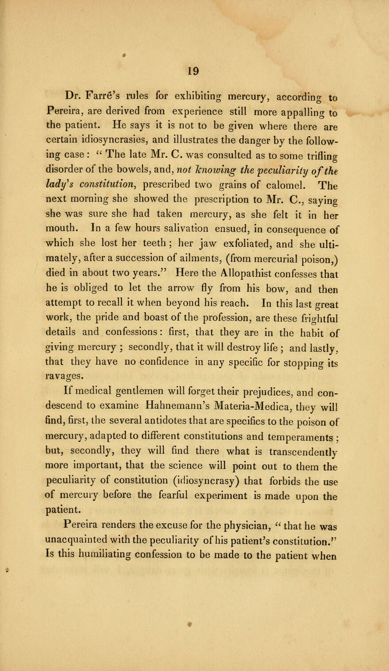 Dr. Farre's rules for exhibiting mercury, according to Pereira, are derived from experience still more appalling to the patient. He says it is not to be given where there are certain idiosyncrasies, and illustrates the danger by the follow- ing case : '' The late Mr. C. was consulted as to some trifling disorder of the bowels, and, not 'knowing the 'peculiarity of the lady^s constitution, prescribed two grains of calomel. The next morning she showed the prescription to Mr. C, saying she was sure she had taken mercury, as she felt it in her mouth. In a few hours salivation ensued, in consequence of which she lost her teeth ; her jaw exfoliated, and she ulti- mately, after a succession of ailments, (from mercurial poison,) died in about two years. Here the AUopalhist confesses that he is obliged to let the arrow fly from his bow, and then attempt to recall it when beyond his reach. In this last great work, the pride and boast of the profession, are these frightful details and confessions: first, that they are in the habit of giving mercury ; secondly, that it will destroy life ; and lastly, that they have no confidence in any specific for stopping its ravages. If medical gentlemen will forget their prejudices, and con- descend to examine Hahnemann's Materia-Medica, they will find, first, the several antidotes that are specifics to the poison of mercury, adapted to different constitutions and temperaments ; but, secondly, they will find there what is transcendently more important, that the science will point out to them the peculiarity of constitution (idiosyncrasy) that forbids the use of mercury before the fearful experiment is made upon the patient. Pereira renders the excuse for the physician,  that he was unacquainted with the peculiarity of his patient's constitution. Is this humiliating confession to be made to the patient when