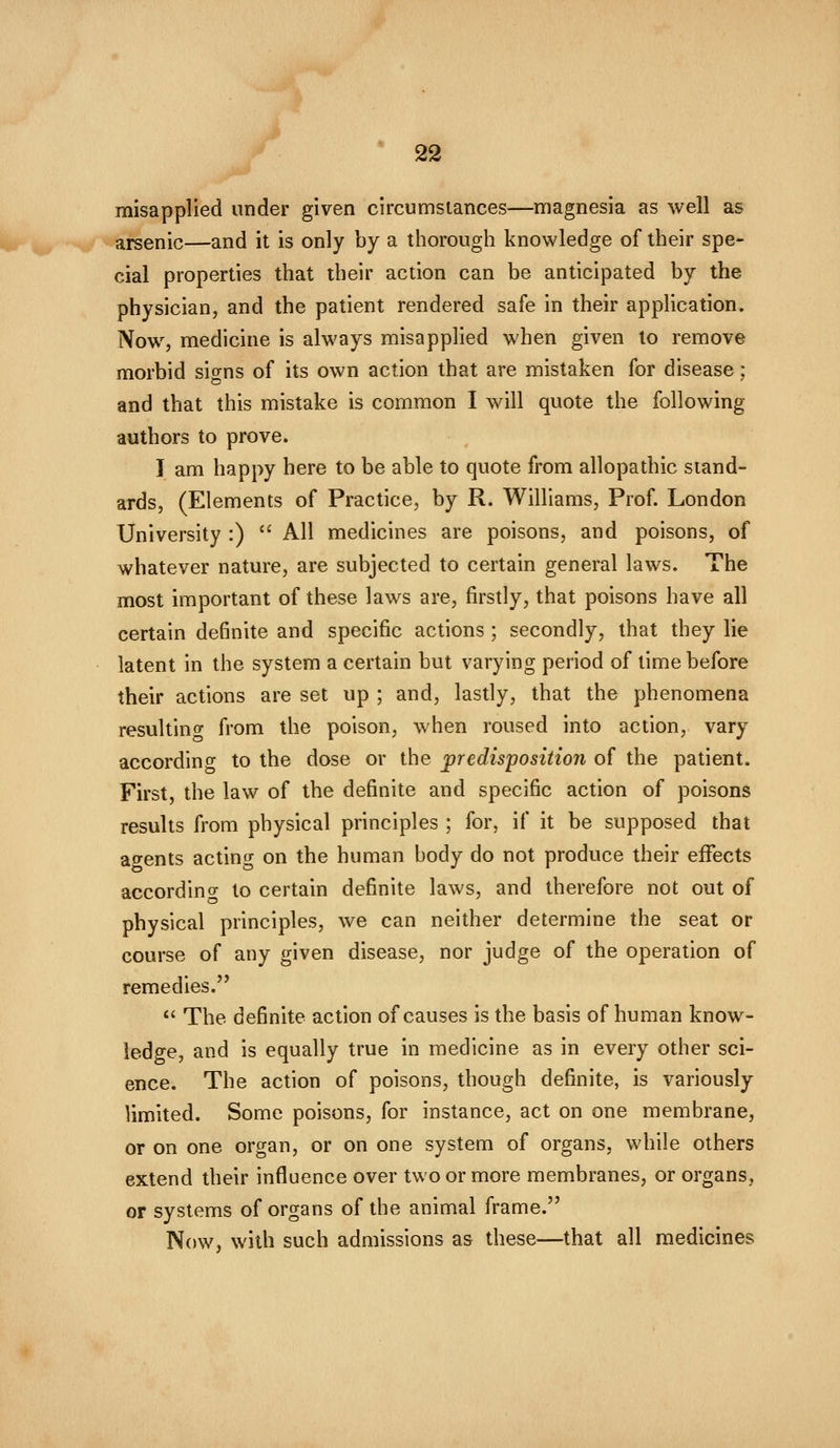 misapplied under given circumstances—magnesia as well as arsenic—and it is only by a thorough knowledge of their spe- cial properties that their action can be anticipated by the physician, and the patient rendered safe in their application. Now, medicine is always misapplied when given to remove morbid sio^ns of its own action that are mistaken for disease; and that this mistake is common I will quote the following authors to prove. I am happy here to be able to quote from allopathic stand- ards, (Elements of Practice, by R. Williams, Prof. London University :)  All medicines are poisons, and poisons, of whatever nature, are subjected to certain general laws. The most important of these laws are, firstly, that poisons have all certain definite and specific actions ; secondly, that they lie latent in the system a certain but varying period of time before their actions are set up ; and, lastly, that the phenomena resultino from the poison, when roused into action, vary according to the dose or the predisposition of the patient. First, the law of the definite and specific action of poisons results from physical principles ; for, if it be supposed that ao-ents acting on the human body do not produce their effects according to certain definite laws, and therefore not out of physical principles, we can neither determine the seat or course of any given disease, nor judge of the operation of remedies. *' The definite action of causes is the basis of human know- ledge, and is equally true in medicine as in every other sci- ence. The action of poisons, though definite, is variously limited. Some poisons, for instance, act on one membrane, or on one organ, or on one system of organs, while others extend their influence over two or more membranes, or organs, or systems of organs of the animal frame. Now, with such admissions as these—that all medicines