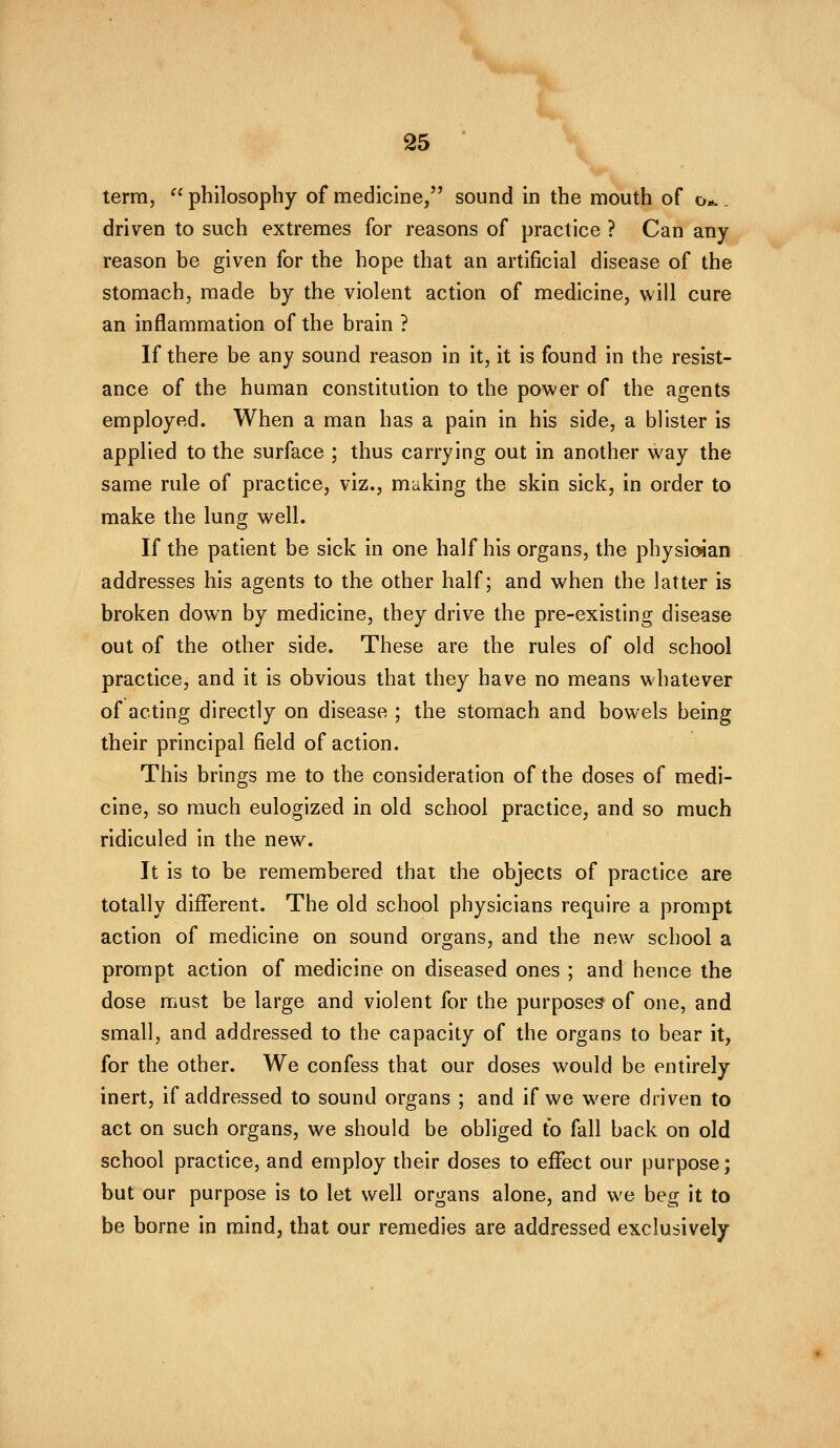 term,  philosophy of medicine, sound in the mouth of o*.. driven to such extremes for reasons of practice ? Can any reason be given for the hope that an artificial disease of the stomach, made by the violent action of medicine, will cure an inflammation of the brain ? If there be any sound reason in it, it is found in the resist- ance of the human constitution to the power of the agents employed. When a man has a pain in his side, a blister is applied to the surface ; thus carrying out in another way the same rule of practice, viz., making the skin sick, in order to make the lung well. If the patient be sick in one half his organs, the physioian addresses his agents to the other half; and when the latter is broken down by medicine, they drive the pre-existing disease out of the other side. These are the rules of old school practice, and it is obvious that they have no means whatever of acting directly on disease ; the stomach and bowels being their principal field of action. This brings me to the consideration of the doses of medi- cine, so much eulogized in old school practice, and so much ridiculed in the new. It is to be remembered that the objects of practice are totally different. The old school physicians require a prompt action of medicine on sound organs, and the new school a prompt action of medicine on diseased ones ; and hence the dose must be large and violent for the purposes of one, and small, and addressed to the capacity of the organs to bear it, for the other. We confess that our doses would be entirely inert, if addressed to sound organs ; and if we were driven to act on such organs, we should be obliged to fall back on old school practice, and employ their doses to effect our purpose; but our purpose is to let well organs alone, and we beg it to be borne in mind, that our remedies are addressed exclusively