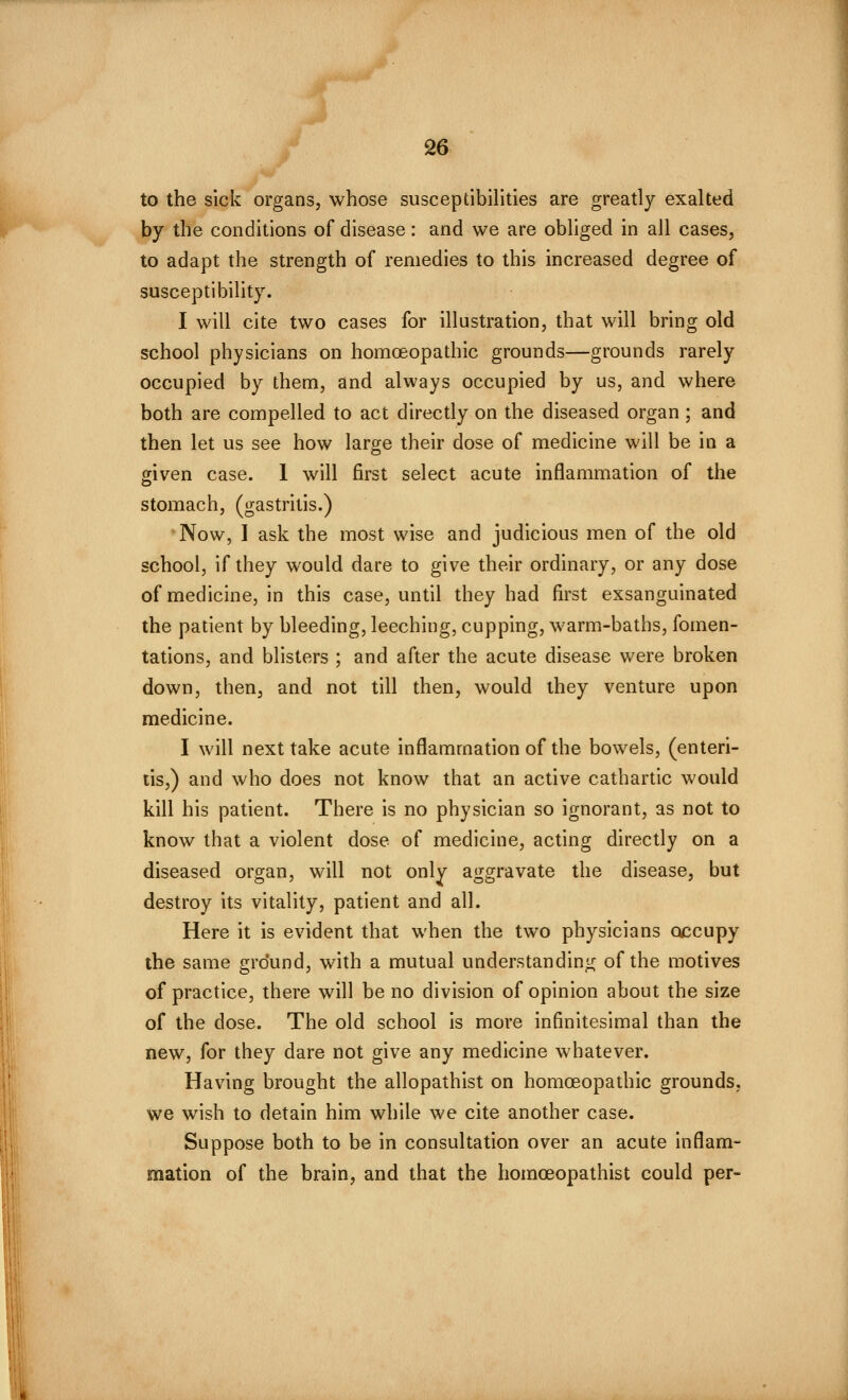 S6 to the sick organs, whose susceptibilities are greatly exalted by the conditions of disease: and we are obliged in all cases, to adapt the strength of remedies to this increased degree of susceptibility. I will cite two cases for illustration, that will bring old school physicians on homoeopathic grounds—grounds rarely occupied by them, and always occupied by us, and where both are compelled to act directly on the diseased organ ; and then let us see how large their dose of medicine will be in a given case. 1 will first select acute inflammation of the stomach, (gastritis.) Now, I ask the most wise and judicious men of the old school, if they would dare to give their ordinary, or any dose of medicine, in this case, until they had first exsanguinated the patient by bleeding, leeching, cupping, warm-baths, fomen- tations, and blisters ; and after the acute disease were broken down, then, and not till then, would they venture upon medicine. I will next take acute inflammation of the bowels, (enteri- tis,) and who does not know that an active cathartic would kill his patient. There is no physician so ignorant, as not to know that a violent dose of medicine, acting directly on a diseased organ, will not only aggravate the disease, but destroy its vitality, patient and all. Here it is evident that when the two physicians occupy the same grdund, with a mutual understanding of the motives of practice, there will be no division of opinion about the size of the dose. The old school is more infinitesimal than the new, for they dare not give any medicine whatever. Having brought the allopathist on homoeopathic grounds, we wish to detain him while we cite another case. Suppose both to be in consultation over an acute inflam- mation of the brain, and that the homoeopathist could per-