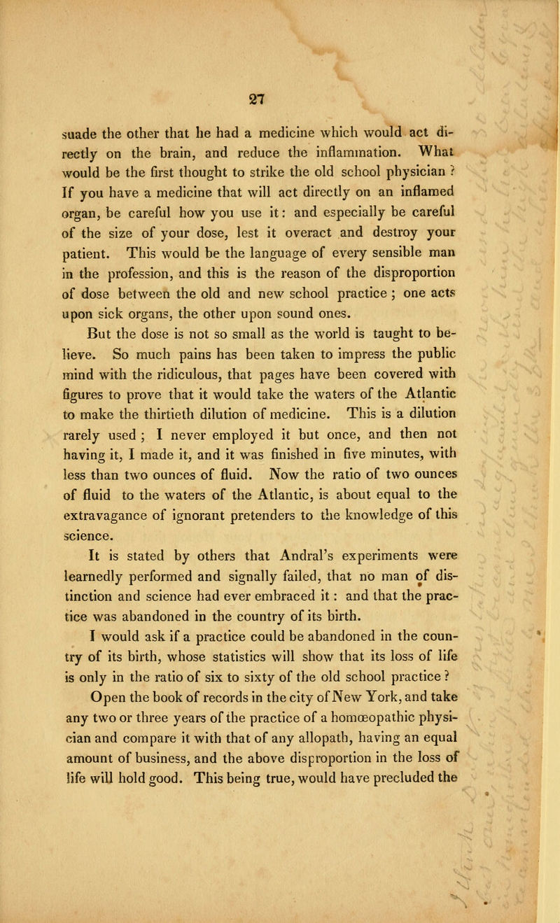 suade the other that he had a medicine which would act di~ rectly on the brain, and reduce the inflammation. What would be the first thought to strike the old school physician ? If you have a medicine that will act directly on an inflamed organ, be careful how you use it: and especially be careful of the size of your dose, lest it overact and destroy your patient. This would be the language of eveiy sensible man in the profession, and this is the reason of the disproportion of dose between the old and new school practice ; one acts upon sick organs, the other upon sound ones. But the dose is not so small as the world is taught to be- lieve. So much pains has been taken to impress the public mind with the ridiculous, that pages have been covered with figures to prove that it would take the waters of the Atlantic to make the thirtieth dilution of medicine. This is a dilution rarely used ; I never employed it but once, and then not having it, I made it, and it was finished in five minutes, with less than two ounces of fluid. Now the ratio of two ounces of fluid to the waters of the Atlantic, is about equal to the extravagance of ignorant pretenders to the knowledge of this science. It is stated by others that Andral's experiments were learnedly performed and signally failed, that no man of dis- tinction and science had ever embraced it: and that the prac- tice was abandoned in the country of its birth. I would ask if a practice could be abandoned in the coun- try of its birth, whose statistics will show that its loss of life is only in the ratio of six to sixty of the old school practice ? Open the book of records in the city of New York, and take any two or three years of the practice of a homoeopathic physi- cian and compare it with that of any allopath, having an equal amount of business, and the above disproportion in the loss of life will hold good. This being true, would have precluded the