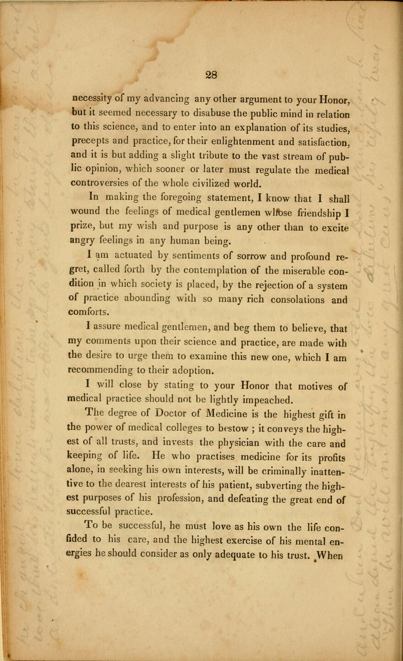 necessity of my advancing any other argument to your Honor, but it seemed necessary to disabuse the public mind in relation to this science, and to enter into an explanation of its studies, precepts and practice, for their enhghtenment and satisfaction, and it is but adding a slight tribute to the vast stream of pub- lic opinion, which sooner or later must regulate the medical controversies of the whole civiUzed world. In making the foregoing statement, I know that I shall wound the feelings of medical gentlemen wlfbse friendship I prize, but my wish and purpose is any other than to excite angry feelings in any human being. 1 am actuated by sentiments of sorrow and profound re- gret, called forth by the contemplation of the miserable con- dition in which society is placed, by the rejection of a system of practice abounding with so many rich consolations and comforts. I assure medical gentlemen, and beg them to believe, that my comments upon their science and practice, are made with the desire to urge them to examine this new one, which I am recommending to their adoption. I will close by stating to your Honor that motives of medical practice should not be lightly impeached. The degree of Doctor of Medicine is the highest gift in the power of medical colleges to bestow ; it conveys the high- est of all trusts, and invests the physician with the care and keeping of life. He who practises medicine for its profits alone, in seeking his own interests, will be criminally inatten- tive to the dearest interests of his patient, subverting the high- est purposes of his profession, and defeating the great end of successful practice. To be successful, he must love as his own the life con- fided to his care, and the highest exercise of his mental en- ergies he should consider as only adequate to his trust. When