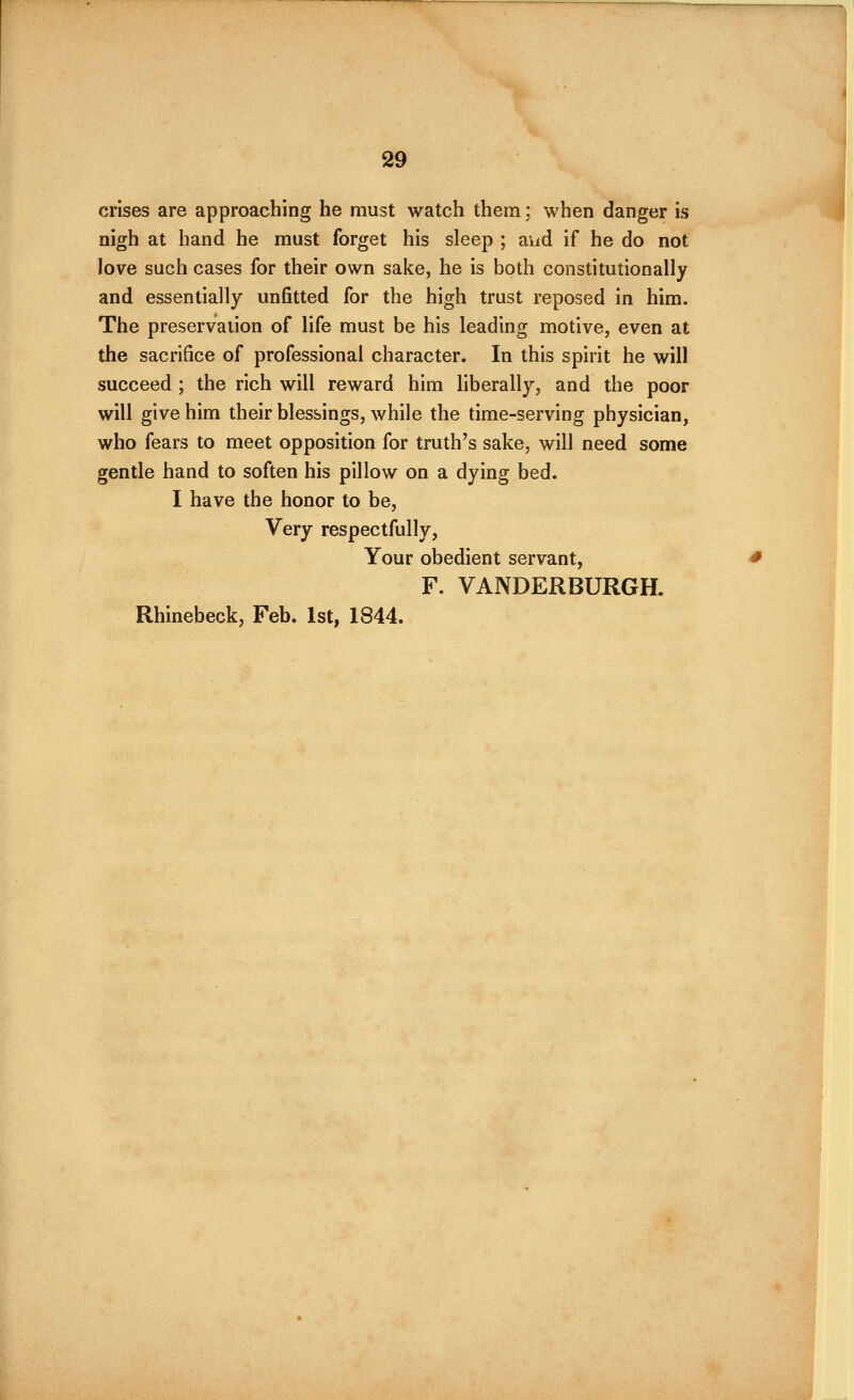 crises are approaching he must watch them; when danger is nigh at hand he must forget his sleep ; aiid if he do not love such cases for their own sake, he is both constitutionally and essentially unfitted for the high trust reposed in him. The preservation of life must be his leading motive, even at the sacrifice of professional character. In this spirit he will succeed ; the rich will reward him liberally, and the poor will give him their blessings, while the time-serving physician, who fears to meet opposition for truth's sake, will need some gentle hand to soften his pillow on a dying bed. I have the honor to be, Very respectfully, Your obedient servant, F. VANDERBURGH. Rhinebeck, Feb. 1st, 1844.