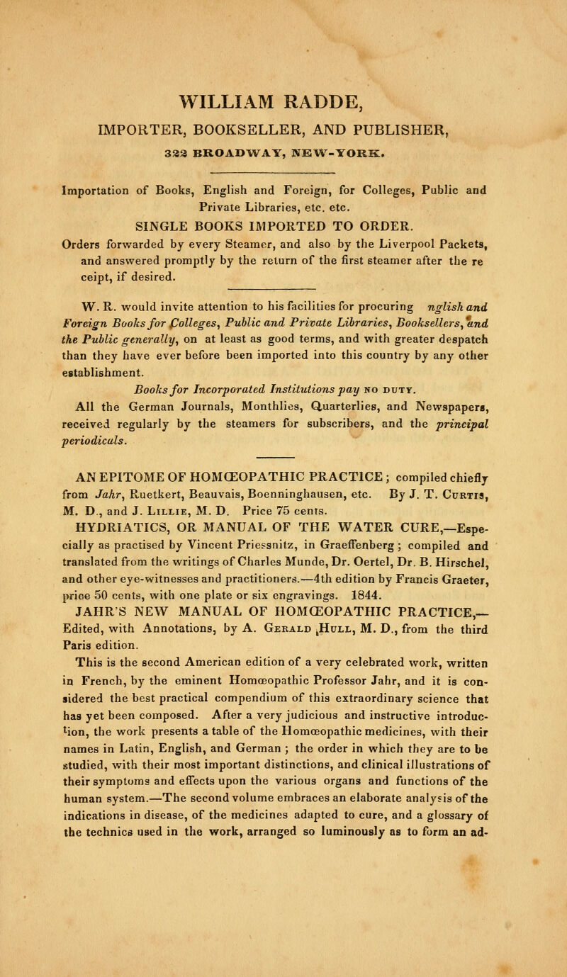 WILLIAM RADDE, IMPORTER, BOOKSELLER, AND PUBLISHER, 338 BROADT^^AY, NE\4^-Y0RK:. Importation of Books, English and Foreign, for Colleges, Public and Private Libraries, etc, etc. SINGLE BOOKS IMPORTED TO ORDER. Orders forwarded by every Steamer, and also by the Liverpool Packets, and answered promptly by the return of the first steamer after the re ceipt, if desired. W. R. would invite attention to his facilities for procuring nglish and Foreign Books for fJolleges^ Public and Private Libraries^ Booksellers^ and the Public generally^ on at least as good terms, and with greater despatch than they have ever before been imported into this country by any other establishment. Books for Incorporated Institutions pay no duty. All the German Journals, Monthlies, Quarterlies, and Newspapers, received regularly by the steamers for subscribers, and the principal periodicals. AN EPITOME OF HOMCEOPATHIC PRACTICE ; compiled chiefly from Jahr^ Ruetkert, Beauvais, Boenninghausen, etc. By J. T. Curtis, M. D., and J. Lillie, M. D. Price 75 cents. HYDRIATICS, OR MANUAL OF THE WATER CURE,—Espe- cially as practised by Vincent Priessnitz, in GraefFenberg ; compiled and translated from the writings of Charles Munde, Dr. Oertel, Dr. B. Hirschel, and other eye-witnesses and practitioners.—4th edition by Francis Graeter, price 50 cents, with one plate or six engravings. 1844. JAHR S NEW MANUAL OF HOMCEOPATHIC PRACTICE,— Edited, with Annotations, by A. Gerald ^Hull, M. D., from the third Paris edition. This is the second American edition of a very celebrated work, written in French, by the eminent Homoeopathic Professor Jahr, and it is con- sidered the best practical compendium of this extraordinary science that has yet been composed. After a very judicious and instructive introduc- tion, the work presents a table of the Homoeopathic medicines, with their names in Latin, English, and German ; the order in which they are to be studied, with their most important distinctions, and clinical illustrations of their symptoms and effects upon the various organs and functions of the human system.—The second volume embraces an elaborate analysis of the indications in disease, of the medicines adapted to cure, and a glossary of the technics used in the work, arranged so luminously as to form an ad-