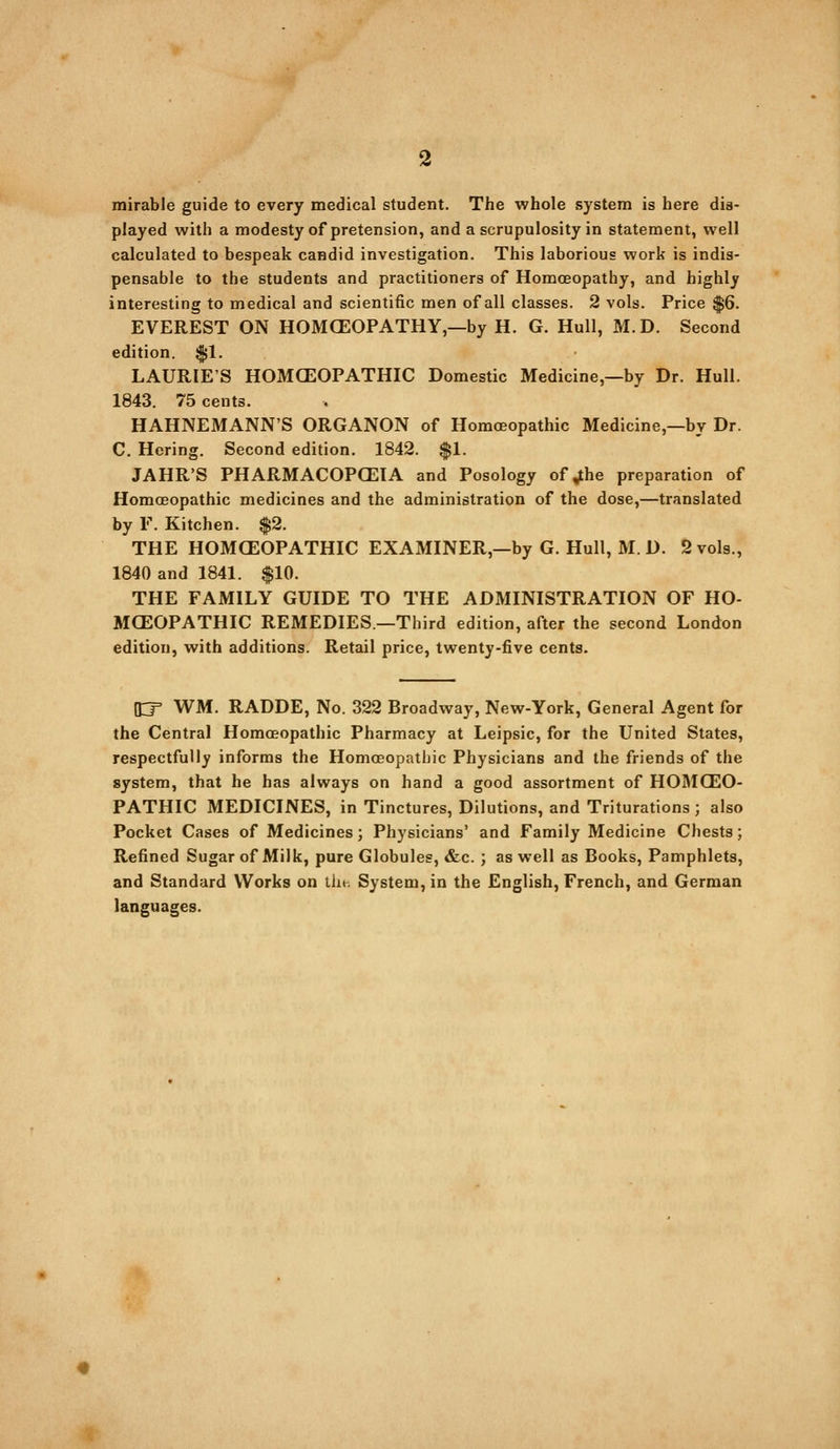 mirable guide to every medical student. The whole system is here dis- played with a modesty of pretension, and a scrupulosity in statement, well calculated to bespeak candid investigation. This laborious work is indis- pensable to the students and practitioners of Homoeopathy, and highly interesting to medical and scientific men of all classes. 2 vols. Price ^6. EVEREST ON HOMCEOPATHY,—by H. G. Hull, M.D. Second edition. ^1. LAURIE'S HOMOEOPATHIC Domestic Medicine,—by Dr. Hull. 1843. 75 cents. HAHNEMANN'S ORGANON of Homoeopathic Medicine,—by Dr. C. Hering. Second edition. 1842. $1. JAHR'S PHARMACOPGEIA and Posology of^he preparation of Homoeopathic medicines and the administration of the dose,—translated by F. Kitchen. $2. THE HOMCEOPATHIC EXAMINER,—by G. Hull, M. D. 2 vols., 1840 and 1841. $10. THE FAMILY GUIDE TO THE ADMINISTRATION OF HO- MOEOPATHIC REMEDIES—Third edition, after the second London edition, with additions. Retail price, twenty-five cents. Orr WM. RADDE, No. 322 Broadway, New-York, General Agent for the Central Homoeopathic Pharmacy at Leipsic, for the United States, respectfully informs the Homoeopathic Physicians and the friends of the system, that he has always on hand a good assortment of HOMOEO- PATHIC MEDICINES, in Tinctures, Dilutions, and Triturations; also Pocket Cases of Medicines ; Physicians' and Family Medicine Chests; Refined Sugar of Milk, pure Globules, &c. ; as well as Books, Pamphlets, and Standard Works on the. System, in the English, French, and German languages.