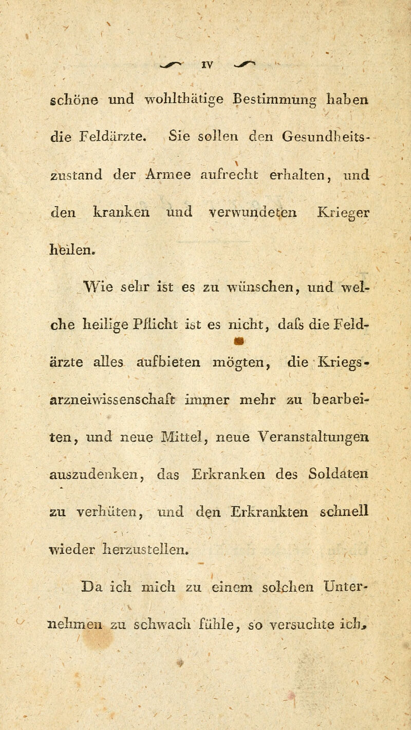 schöne und wohlthätige Bestimmung haben die Feldärzte. Sie sollen den Gesundheits- zustand der Armee aufrecht erhalten, und den kranken und verwundeten Krieger Keilen. Wie sehr ist es zu wünschen, und wel- che heilige Pflicht ist es nicht, dafs die Feld- ärzte alles aufbieten mögten, die Kriegs - arzneiwissenschaft immer mehr zu bearbei- ten, und neue Mittel, neue Veranstaltungen auszudenken, das Erkranken des Soldaten zu verhüten, und den Erkrankten schnell wieder herzustellen. Da ich mich zu einem solchen Unter- nehmen zu sclrwach fühle, so versuchte ich,