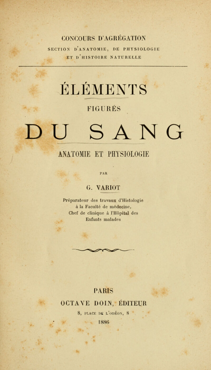CONCOURS D'AGRÉGATION SECTION d'aNATOMIE, DE PHYSIOLOGIE ET d'histoire naturelle ELEMENTS FIGURÉS D U_S A N G ANATOMIE ET PHYSIOLOGIE PAR G. VARIOT Préparateur des travaux d'Histologie à la Faculté de médecine, Chef de clinique à l'Hôpital des Enfants malades PARIS OCTAVE DOIN, ÉDITEUR 8, PLACE DE l'odÉON, 8 1886