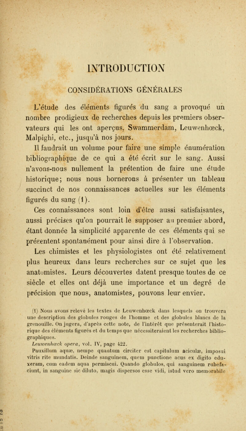 INTRODUCTION CONSIDÉRATIONS GÉNÉRALES L'étude des éléments figurés du sang a provoqué un nombre prodigieux de recherches depuis les premiers obser- vateurs qui les ont aperçus. Sv^ammerdam, Leuwenhœck, Mdlpighi, etc., jusqu'à nos jours. Il faudrait un volume pour faire une simple énumération bibliographique de ce qui a été écrit sur le sang. Aussi n'avons-nous nullement la prétention de faire une élude historique; nous nous bornerons à présenter un tableau succinct de nos connaissances actuelles sur les éléments figurés du sang (1). Ces connaissances sont loin d'être aussi satisfaisantes, aussi précises qu'on pourrait le supposer au premier abord, étant donnée la simplicité apparente de ces éléments qui se présentent spontanément pour ainsi dire à l'observation. Les chimistes et les physiologistes ont été relativement plus heureux dans leurs recherches sur ce sujet que les anatumistes. Leurs découvertes datent presque toutes de ce siècle et elles ont déjà une importance et un degré de précision que nous, anatomistes^ pouvons leur envier. (1) Nous avons relevé les textes de Leiiwenhœck dans lesquels on trouvera une description des globules rouges de l'homme et des globules blancs de la grenouille. On jugera, d'après cette note, de l'intérêt que présenterait l'histo- rique des éléments figurés et du temps que nécessiteraient les recherches biblio- graphiques. Leuwenhœck opéra, vol. IV, page 422. Pauxillum aquae, nempe quantum circiter est capitulum aciculoe, imposai vitris rite mundatis. Deinde sanguinem, quem punctione acus ex digito edu- xeram, cum eadem aqua permiscui. Quando globulos, qui sanguinem rubefa- ciunt, in sanguine sic diluto, magis dispersos esse vidi, istud vero memorabile