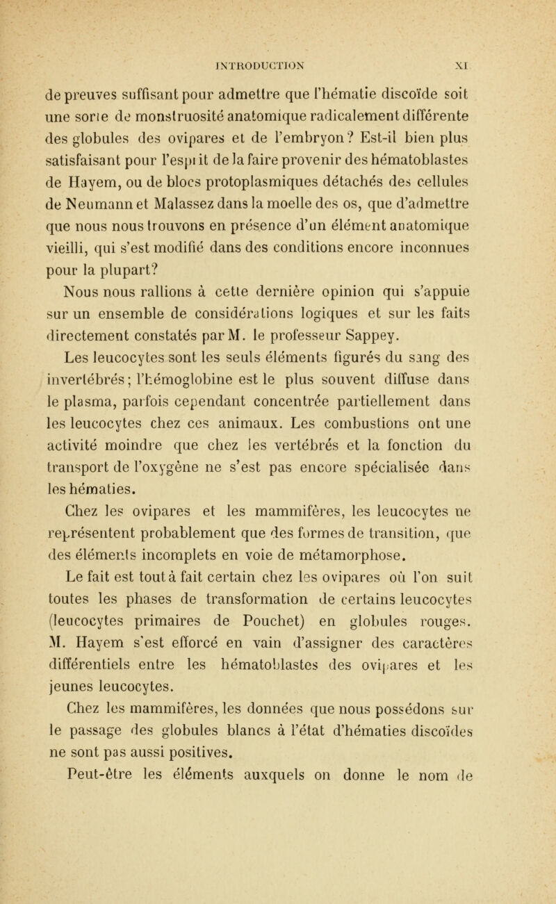 de preuves suffisant pour admettre que l'hématie discoïde soit une sorie de monstruosité anatomique radicalement différente des globules des ovipares el de l'embryon? Est-il bien plus satisfaisant pour l'espi it de la faire provenir des hématoblastes de Hayem, ou de blocs protoplasmiques détachés des cellules de Neumann et Malassez dans la moelle des os, que d'admettre que nous nous trouvons en présence d'un élément anatomique vieilli, qui s'est modifié dans des conditions encore inconnues pour la plupart? Nous nous rallions à cette dernière opinion qui s'appuie sur un ensemble de considérations logiques et sur les faits directement constatés par M. le professeur Sappey. Les leucocytes sont les seuls éléments figurés du sang des invertébrés ; l'hémoglobine est le plus souvent diifuse dans le plasma, parfois cependant concentrée partiellement dans les leucocytes chez ces animaux. Les combustions ont une activité moindre que chez les vertébrés et la fonction du transport de l'oxygène ne s'est pas encore spécialisée dans les hématies. Chez les ovipares et les mammifères, les leucocytes ne représentent probablement que des formes de transition, que des éléments incomplets en voie de métamorphose. Le fait est tout à fait certain chez les ovipares où l'on suit toutes les phases de transformation de certains leucocytes (leucocytes primaires de Pouchet) en globules rouges. M. Hayem s'est efforcé en vain d'assigner des caractères différentiels entre les hématoblastes des ovij-ares et les jeunes leucocytes. Chez les mammifères, les données que nous possédons sur le passage des globules blancs à l'état d'hématies discoïdes ne sont pas aussi positives. Peut-être les éléments auxquels on donne le nom de