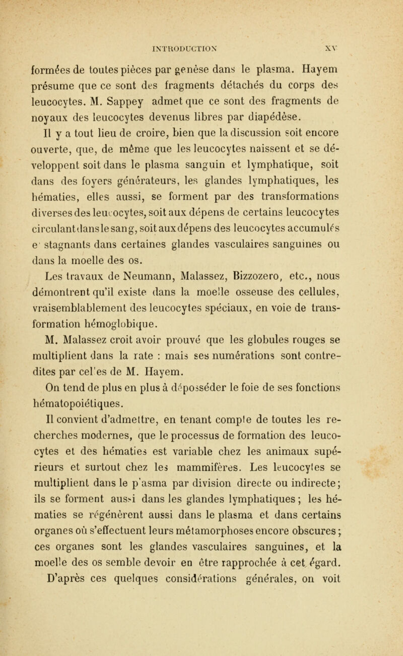 formées de toutes pièces par genèse dans le plasma. Hayem présume que ce sont des fragments détachés du corps des leucocytes. M. Sappey admet que ce sont des fragments de noyaux des leucocytes devenus libres par diapédèse. Il y a tout lieu de croire, bien que la discussion soit encore ouverte, que, de même que les leucocytes naissent et se dé- veloppent soit dans le plasma sanguin et lymphatique, soit dans des foyers générateurs, les glandes lymphatiques, les hématies, elles aussi, se forment par des transformations diverses des leucocytes, soit aux dépens de certains leucocytes circulantclanslesang, soit auxdépens des leucocytes accumulas e stagnants dans certaines glandes vasculaires sanguines ou dans la moelle des os. J^es travaux de Neumann, Malassez, Bizzozero, etc., nous démontrent qu'il existe dans la moelle osseuse des cellules, vraisemblablement des leucocytes spéciaux, en voie de trans- formation hémoglobicfue. M. Malassez croit avoir prouvé que les globules rouges se multiplient dans la rate : mais ses numérations sont contre- dites par cel'es de M. Hayem. On tend de plus en plus à déposséder le foie de ses fonctions hématopoiétiques. Il convient d'admettre, en tenant compte de toutes les re- cherches modernes, que le processus de formation des leuco- cytes et des hématies est variable chez les animaux supé- rieurs et surtout chez les mammifères. Les leucocyles se multiplient dans le p'asma par division directe ou indirecte; ils se forment aus>i dans les glandes lymphatiques ; les hé- maties se régénèrent aussi dans le plasma et dans certains organes où s'effectuent leurs métamorphoses encore obscures ; ces organes sont les glandes vasculaires sanguines, et la moelle des os semble devoir en être rapprochée à cet égard. D'après ces quelques considérations générales, on voit