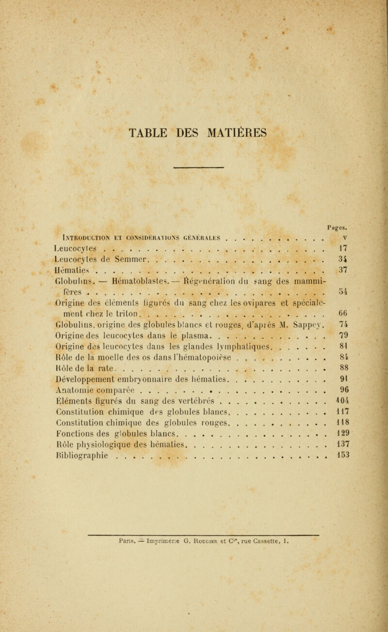 TABLE DES MATIÈRES Pages. ImRODUCTIOIS et considérai ions GÉiNÉRALtS V Leucocytes 17 Leucocytes de Semmer . 34 Hématies 37 Globulins. — Hématoblastes.— ^égfnéralioii du sang des mammi- fères 54 Origine des éléments ligures du sang chez les ovipares et spéciale- ment chez le triton 66 Globulins. origine des globules blancs et rouges, d'api es M. Sappoy. 74 Origine des leucocytes dans le plasma 79 Origine des leucocytes dans les glandes lymphatiques 81 Rôle de la moelle des os dans l'hématopoièse 84 Hôle de la rate 88 Développement embryonnaiie des hématies 91 Anatomie comparée 96 Éléments figurés du sang des vertébrés 404 Constitution chimique dps globules blancs. 117 Constitution chimique des globules rouges 118 Fonctions des globules blancs 129 Rôle physiologique des hématies 137 Bibliographie 153 Pans. — Imprimerie G. Rougier et C'*, rue Cassette, 1.