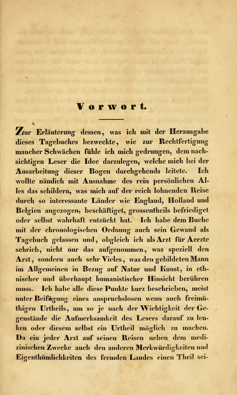 Vorwort. Zui* Erläuterung: dessen, was ich mit der Herausg:abe dieses Tag-ebuches bezweckte, wie zur Rechtfertig-ung- mancher Schwächen fühle ich mich g:edrung:en, dem nach- sichtig-en Leser die Idee darzuleg:en, Avelche mich bei der Ausarbeitung- dieser Bog:en durchg:ehends leitete. Ich wollte nämlich mit Ausnahme des rein persönlichen Al- les das schildern, was mich auf der reich lohnenden Reise durch so interessante Länder wie Eng-land, Holland und Belgien ang:ezog:en, beschäftig:et, g:rossentheils befriedig-et oder selbst wahrhaft entzückt hat. Ich habe dem Buche mit der chronologischen Ordnung: auch sein Gewand als Tag-ebuch gelassen und, obgleich ich als Arzt für Aerzte schrieb, nicht nur das aufgenommen, was speziell den Arzt, sondern auch sehr Vieles, was den gebildeten Mann im Allgemeinen in Bezug auf JVatur und Kunst, in eth- nischer und überhaupt humanistischer Hinsicht berühren muss. Ich habe alle diese Punkte kurz beschrieben, meist unter Beifügung eines anspruchslosen wenn auch freimü- thigen Urtheils, um so je nach der Wichtigkeit der Ge- genstände die Aufmerksamkeit des Lesers darauf zu len- ken oder diesem selbst ein ürtheil möglich zu machen. Da ein jeder Arzt auf seinen Reisen neben dem medi- zinischen Zwecke auch den anderen Merkwürdigkeiten und Eigenthümlichkeiten des fremden Landes einen Theil sei-
