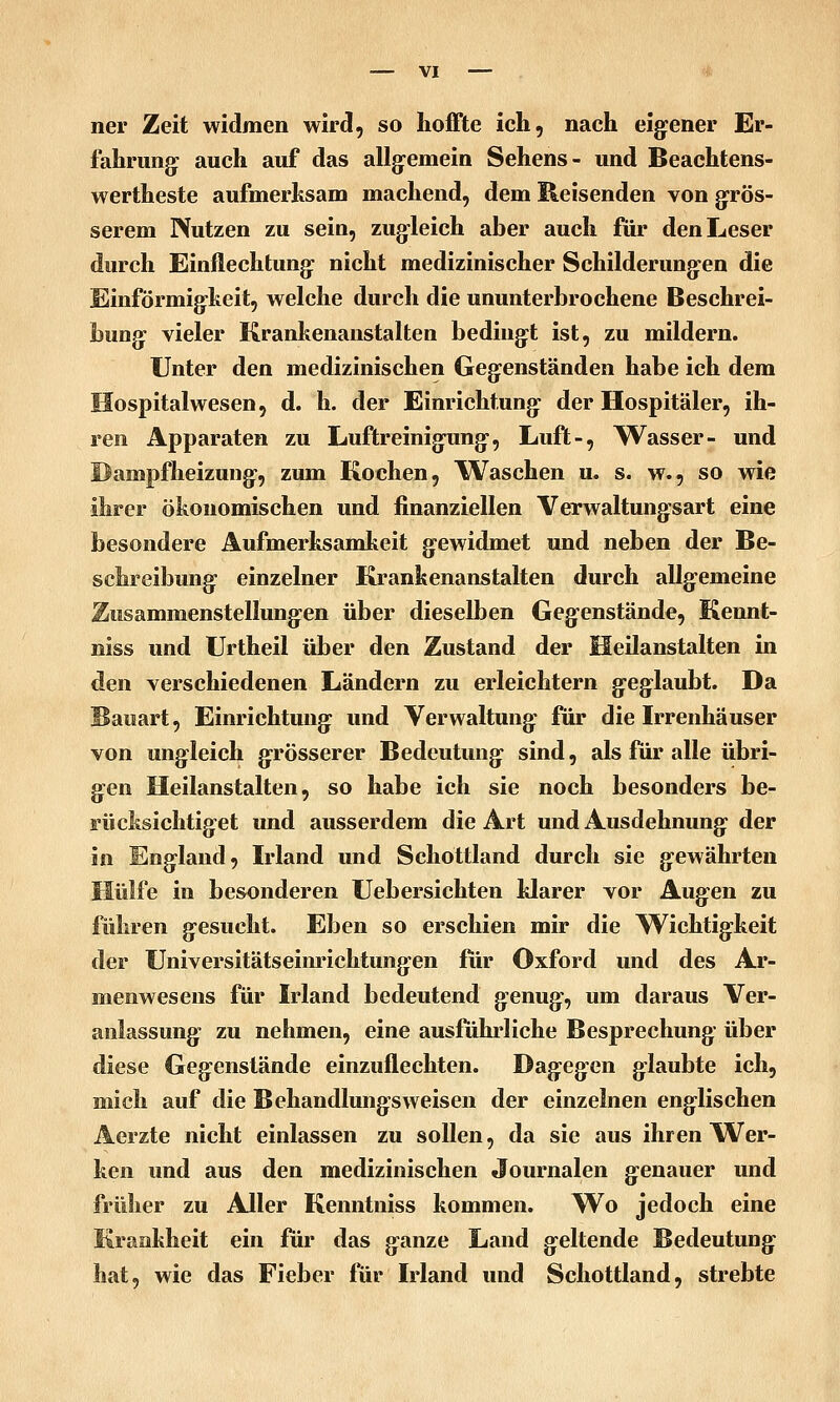 ner Zeit widmen wird, so hoffte ich, nach eig:ener Er- fahrung: auch auf das allg^emein Sehens- und Beachtens- wertheste aufmerhsam machend, dem Reisenden von girös- serem Nutzen zu sein, zug-leich aber auch für den Leser durch Einflechtung: nicht medizinischer Schilderung:en die Einförmig-keit, welche durch die ununterbrochene Beschrei- bung: vieler Krankenanstalten beding:t ist, zu mildern. Unter den medizinischen Geg:enständen habe ich dem Hospitalwesen, d. h. der Einrichtung- der Hospitäler, ih- ren Apparaten zu Luftreinig-ung-, Luft-, Wasser- und Dampfheizung-, zum Kochen, Waschen u, s. w., so wie ihrer ökonomischen und finanziellen Verwaltungsart eine besondere Aufmerksamkeit g-ewidmet und neben der Be- schreibung: einzelner Krankenanstalten durch allg-emeine Zusammenstellung-en über dieselben Geg-enstände, Kennt- niss und Urtheil über den Zustand der Heilanstalten in den verschiedenen Ländern zu erleichtern g:eg'laubt. Da Bauart, Einrichtung: und Verwaltung: für die Irrenhäuser von ungleich g:rösserer Bedeutung- sind, als für alle übri- g-en Heilanstalten, so habe ich sie noch besonders be- rücksichtig-et und ausserdem die Art und Ausdehnung: der in Eng-land, Irland und Schottland durch sie g-ewährten Hülfe in besonderen Uebersichten klarer vor Aug-en zu führen g-esucht. Eben so erschien mir die Wichtig:keit der Universitätseinrichtung-en für Oxford und des Ar- menwesens für Irland bedeutend g'cnug-, um daraus Ver- anlassung- zu nehmen, eine ausführliche Besprechung- über diese Gegenstände einzuflechten. Dag^eg-en g:laubte ich, mich auf die Behandlung-sweisen der einzelnen eng-lischen Aerzte nicht einlassen zu sollen, da sie aus ihren Wer- ken und aus den medizinischen Journalen genauer und früher zu Aller Kenntniss kommen. W^o jedoch eine Krankheit ein für das g-anze Land gleitende Bedeutung: hat, wie das Fieber für Irland und Schottland, strebte