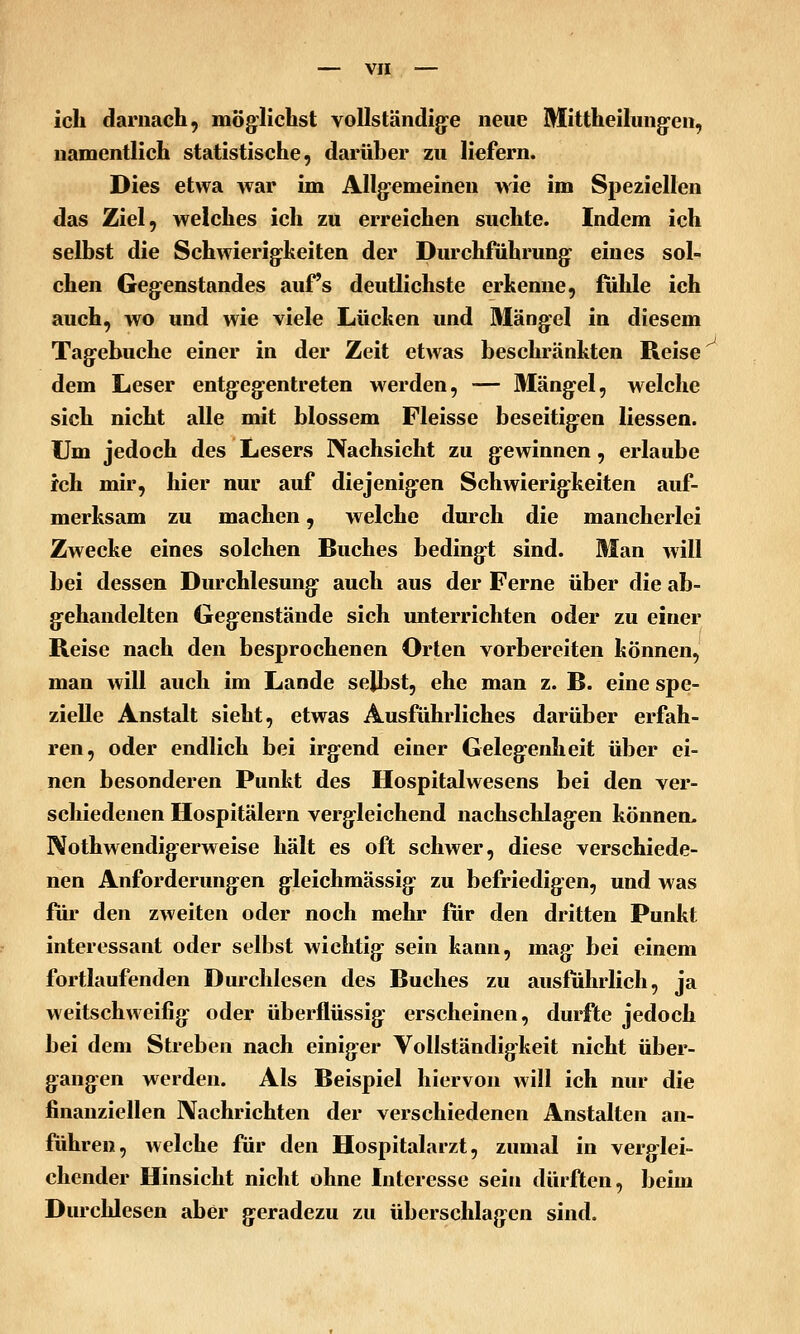 ich darnach, möglichst voUständig-e neue Mittheilung-en, namentlich statistische, darüber zu liefern. Dies etwa war im Allg-emeinen wie im Speziellen das Ziel, welches ich zu erreichen suchte. Indem ich seihst die Schwierig:keiten der Durchführung- eines sol- chen Gegenstandes auf's deutlichste erkenne, fühle ich auch, wo und wie viele Lüchen und 3Iängel in diesem Tagebuche einer in der Zeit etwas beschränkten Reise dem Leser entgegentreten werden, — Mängel, welche sich nicht alle mit blossem Fleisse beseitigen Hessen. Um jedoch des Lesers Nachsicht zu gewinnen, erlaube ich mir, hier nur auf diejenigen Schwierigkeiten auf- merksam zu machen, welche durch die mancherlei Zwecke eines solchen Buches bedingt sind. Man will bei dessen Durchlesung auch aus der Ferne über die ab- gehandelten Gegenstände sich unterrichten oder zu einer Reise nach den besprochenen Orten vorbereiten können, man will auch im Lande selbst, ehe man z. B. eine spe- zielle Anstalt sieht, etwas Ausführliches darüber erfah- ren, oder endlich bei irgend einer Gelegenheit über ei- nen besonderen Punkt des Hospitalwesens bei den ver- schiedenen Hospitälern vergleichend nachschlagen können, Nothwendigerweise hält es oft schwer, diese verschiede- nen Anforderungen gleichmässig zu befriedigen, und was für den zweiten oder noch mehr für den dritten Punkt interessant oder selbst wichtig sein kann, mag bei einem fortlaufenden Durchlesen des Buches zu ausführlich, ja weitschweifig oder überflüssig erscheinen, durfte jedoch bei dem Streben nach einiger Vollständigkeit nicht über- gangen werden. Als Beispiel hiervon will ich nur die finanziellen Nachrichten der verschiedenen Anstalten an- führen, welche für den Hospitalarzt, zumal in verglei- chender Hinsicht nicht ohne Interesse sein dürften, beim Durchlesen aber geradezu zu überschlagen sind.
