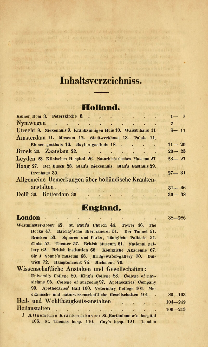 Inhaltsverzeichiiiss. Holland. Kölner Dom 3. Peterskirche 5 . 1— 7 Nymwegen 7 Utrecht 8. Ziekenlmis 9. Krankzinnigen Huis 10. Waisenhaus 11 8— 11 Amsterdam 11. Museum 12. Stadtwerkhaus 13. Palais 14. Binnen-gasthuis 16. Buyten-gasthuis 18 11— 20 Broek 20. Zaandam 22 . 20— 23 Leyden 23. Klinisches Hospital 26. Naturhistorisches Museum 27 23— 27 Haag 27. Der Busch 28. Stad's Ziekenhuis. Stad's Gasthuis 29. Irrenhaus 30 27— 31 Allgemeine Bemerkungen über holländische Kranken- anstalten 31— 36 Delft 36. Rotterdam 36 . 36— 38 Cln^laiid* London 38—286 Westminster-abbey 42. St. Paul's Church 44. Tower 46. The Docks 47. Barclay'sche Bierbrauerei 51. Der Tunnel 51. Brücken 53. Squares und Parks, königliche Palläste 54. Clubs 57. Theater 57. British Museum 61. National gal- lery 62. British Institution 66. Königliche Akademie 67. Sir J. Soane's museum 68. Bridgewater-gallery 70. Dul- wich 72. Hamptoncourt 75. Richmond 76. Wissenschaftliche Anstalten und Gesellschaften: University College 80. King's College 88. College of phy- sicians 95. College of surgeons 97. Apothecaries' Company 99. Apothecaries' Hall 100. Veterinary College 101. Me- dizinische und naturwissenschaftliche Gesellschaften 101 . 80t—103 Heil- und Wohlthätigkeits-anstalten .... 104—242 Heilanstalten 106—213 1. Allgemeine Krankenhäuser: St. Bartholomew's hospital 106. St. Thomas hosp. 110. Guy's hosp. 121. London