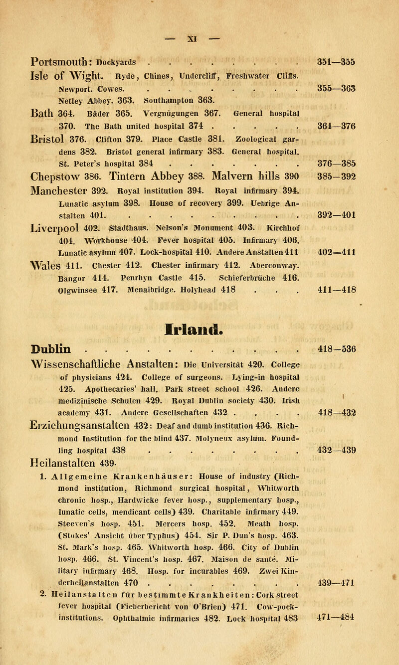 PortsmOUth: Dockyanls 351—356 Isle of AVight. Ryde, Chines, Undercliff, Fresinvater Cliffs. Nevvport. Cowes. ........ 355—363 Netley Abbey. 363. Southampton 363. Bath 364. Bäder 365. Vergnügungen 367. General hospital 370. The Bath united hospital 374 364—376 Bristol 376. Clifton 379. Place Castle 381. Zoological gar- dens 382. Bristol general infirmary 383. General hospital. St. Peter's hospital 384 376—385 Chepstow 386. Tintern Abbey 388. Malvern hüls 390 385-392 Manchester 392. Royal institutlon 394. Royal infirmary 394. Lunatic asylum 398. House of recovery 399. Uebrige An- stalten 401 392—401 Liverpool 402. Stadthaus. Nelson's Monument 403. Kirchhof 404. Workhouse 404. Fever hospital 405. Infirmary 406. Lunatic asylum 407. Loch-hospital 410. Andere Anstalten 411 402—411 Wales 411. ehester 412. ehester infirmary 412. Aberconway. Bangor 414. Penrhyn Castle 415. Schieferbräche 416. Olgwinsee 417. Menaibridge. Holyhead 418 . . . 411—418 Irland. Dublin 418-536 Wissenschaftliche Anstalten: Die Universität 420. College of physicians 424. College of surgeons. Lying-in hospital 425. Apothecaries' hall. Park street school 426. Andere medizinische Schulen 429. Royal Dublin society 430. Irish acadeniy 431. Andere Gesellschaften 432 .... 418—432 Erziehungsanstalten 432: Deaf and dumb Institution 436. Rich- mond Institution for the blind 437. Molyneux asylum. Found- ling hospital 438 432—439 Heilanstalten 439. 1. Allgemeine Krankenhäuser: House of industry CRicIi- mond Institution, Richmond surgical hospital, ^Vhit\vorth chronic hosp., Hardvvicke fever liosp., supplementary hosp., lunatic cells, mendicant celJs) 439. Charitable infirmary 449. Steeven's hosp. 451. Mercers hosp. 452. Meath hosp. CStokes' Ansicht über Typhus) 454. Sir P. Dun's hosp. 463. St. Mark's hosp. 465. Whitworth hosp. 466. City of Dublin hosp. 466. St. Vincent's hosp. 467. Maison de sante. Mi- litary infirmary 468. Hosp. for incurables 469. Zwei Kin- derheilanstalten 470 439—471 2. Heilanstalten für bestimmte Kr ankheiten: Cork street fever hospital CFieberbericht von O'Brien) 471. Covv-pock- institutions. Ophthalmie infirmaries 482. Lock hospital 483 471—484