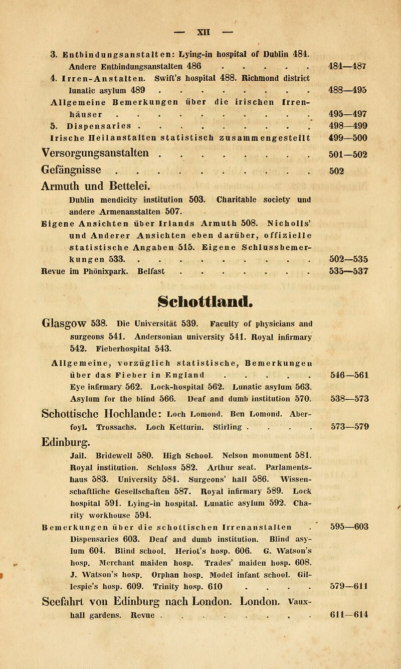 3. Entbindungsanstalten: Lying-in bospital of Dublin 484. Andere Entbindungsanstalten 486 484—48'7 4. Irren-Anstalten. Swift's bospital 488. Richmond district lunatic asylum 489 488—495 Allgemeine Bemerkungen über die irischen Irren- liäuser . 495—497 5. Dispensaries 498—499 Iriscbe Heilanstalten statistisch zusammengestellt 499—500 Versorgungsanstalten 501—502 Gefängnisse 502 Armuth und Bettelei. Dublin mendicity Institution 503. Charitable Society und andere Armenanstalten 507. Eigene Ansichten über Irlands Armuth 508. Nicholls' und Anderer Ansichten eben darüber, offizielle statistische Angaben 515. Eigene Schlussbemer- kungen 533 502—535 Revue im Pbönixpark. Belfast 535—537 Schottland. Glasgow 538. Die Universität 539. Faculty of physicians and surgeons 541. Andersonian university 541. Royal infirmary 543. Fieberhospital 543. Allgemeine, vorzüglich statistische, Bemerkungen über das Fieber in England 546—561 Eye infirmary 562. Lock-hospital 562. Lunatic asylum 563. Asylum for the blind 566. Deaf and dumb Institution 570. 538—573 Schottische Hochlande: Loch Lomond. Ben Lomond. Aber- foyl. Trossachs. Loch Ketturin. Stirling .... 573—579 Edinburg. Jail. Bridewell 580. High School. Nelson monument 581. Royal Institution. Schloss 582. Arthur seat. Parlaments- haus 583. University 584. Surgeons' hall 586. Wissen- schaftliche Gesellschaften 587. Royal infirmary 589. Lock bospital 591. Lying-in bospital. Lunatic asylum 592. Cha- rlty workhouse 594. Bemerkungen über die schottischen Irrenanstalten . 595—603 Dispensaries 603. Deaf and dumb Institution. Blind asy- lum 604. Blind school. Heriot's hosp. 606. G. Watson's hüsp. Merchant malden hosp. Trades' maiden hosp. 608. J. Watson's hosp. Orphan hosp. Model Infant school. Gil- lesple's hosp. 609. Trinity hosp. 610 . . . . 579—611 Seefahrt von Edinburg nach London. London. Vaux- ball gardens. Revue . 611—614