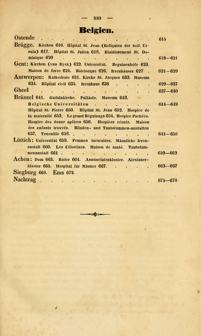 Belg^ieii. Ostende 615 Brügge. Kirchen 616. Hopital St. Jean CReliquien der heil. Ur- sula) 617. Hopital St. Julien 618. Etablissement St. Do- minique 620 616—621 Gent: Kirchen Cvan Eyck) 622. Universität. Beguinenhöfe 623. Maison de force 624. Bidelocque 626. Irrenhäuser 627 . 621—629 Antwerpen: Kathedrale 631. Kirche St. Jacques 633. Museum 634. Hopital civil 635. Irrenhaus 636 ... . 629—637 Gheel 637—640 Brüssel 641. Gudulakirche. Palläste. Museum 643. Belgische Universitäten 644—649 Hopital St. Pierre 650. Hopital St. Jean 652. Hospice de la maternite 653. Le grand B6guinage 654. Hospice Pacheco. Hospice des douze apötres 656. Hospices reunis. Maison des enfants trouves. Blinden- und Taubstummen-anstalten 657. TenouiUe 658 641—658 Lüttich: Universität 659. Pemmes incurables. Männliche Irren- anstalt 660. Les Celestines. Maison de sante. Taubstum- menanstalt 661 659—662 Achen: Dom 663. Bäder 664. Annunciateukloster. Alexianer- kloster 665. Hospital für Männer 667 663—667 Siegburg 668. Ems 672. Nachtrag 675—678