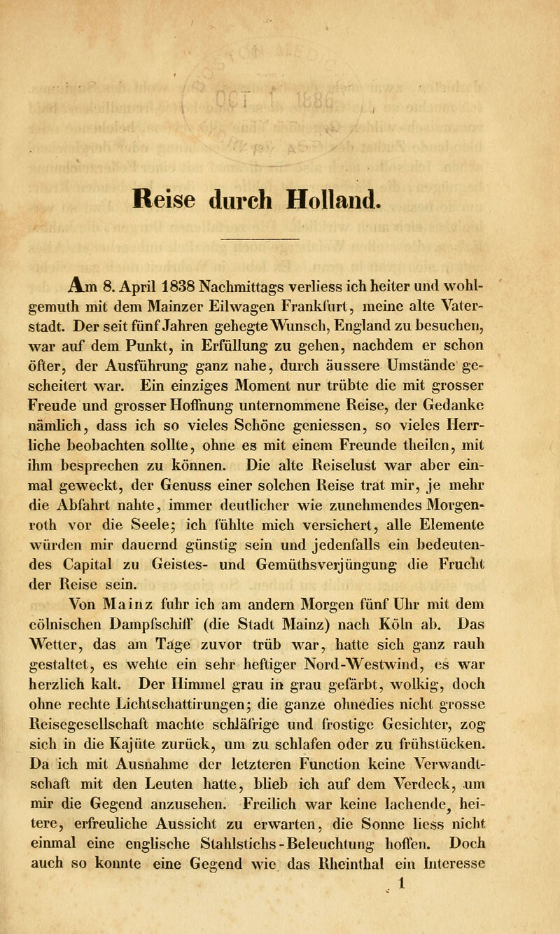 Reise durch Holland. Am 8. April 1838 Nachmittags verliess ich heiter und wohl- gemuth mit dem Mainzer Eilwagen Frankfurt, meine alte Vater- stadt. Der seit fünf Jahren gehegte Wunsch, England zu besuchen, war auf dem Punkt, in Erfüllung zu gehen, nachdem er schon öfter, der Ausführung ganz nahe, durch äussere Umstände ge- scheitert war. Ein einziges Moment nur trübte die mit grosser Freude und grosser Hoffnung unternommene Reise, der Gedanke nämlich, dass ich so vieles Schöne gemessen, so vieles Herr- liche beobachten sollte, ohne es mit einem Freunde theilcn, mit ihm besprechen zu können. Die alte Reiselust war aber ein- mal geweckt, der Genuss einer solchen Reise trat mir, je mehr die Abfahrt nahte ^ immer deutlicher wie zunehmendes Älorgen- roth vor die Seele; ich fühlte mich versichert, alle Elemente würden mir dauernd günstig sein und jedenfalls ein bedeuten- des Capital zu Geistes- und GemüthsVerjüngung die Frucht der Reise sein. Von Mainz fuhr ich am andern Morgen fünf Uhr mit dem cölnischen Dampfschiff (die Stadt Mainz) nach Köln ab. Das Wetter, das am Tage zuvor trüb war, hatte sich ganz rauh gestaltet, es wehte ein sehr heftiger Nord-Westwind, es war herzlich kalt. Der Himmel grau in grau gefärbt, wolkig, doch ohne rechte Lichtschattirungen; die ganze ohnedies nicht grosse Reisegesellschaft machte schläfrige und frostige Gesichter, zog sich in die Kajüte zurück, um zu schlafen oder zu frühstücken. Da ich mit Ausnahme der letzteren Function keine Verwandt- schaft mit den Leuten hatte, blieb ich auf dem Verdeck, um mir die Gegend anzusehen. Freilich war keine lachende^ hei- tere, erfreuliche Aussicht zu erwarten, die Sonne liess nicht einmal eine englische Stahlstichs - Releuchtung hoffen. Doch auch so konnte eine Gegend wie. das Rheinthal ein Interesse