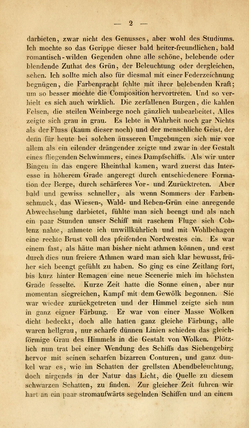 darbieten, zwar nicht des Genusses, aber wohl des Studiums. Ich mochte so das Gerippe dieser bald heiter-freundlichen, bald romantisch - wilden Gegenden ohne alle schöne, belebende oder blendende Zuthat des Grün, der Beleuchtung oder dergleichen, sehen. Ich sollte mich also für diesmal mit einer Federzeichnung begnügen, die Farbenpracht fehlte mit ihrer belebenden Kraft; um so besser mochte die Composition hervortreten. Und so ver- hielt es sich auch wirklich. Die zerfallenen Burgen, die kahlen Felsen, die steilen Weinberge noch gänzlich unbearbeitet, Alles zeigte sich grau in grau. Es lebte in Wahrheit noch gar Nichts als der Fluss (kaum dieser noch) und der menschliche Geist, der denn für heute bei solchen äusseren Umgebungen sich mir vor allem als ein eilender drängender zeigte und zwar in der Gestalt eines fliegenden Schwimmers, eines Dampfschiffs. Als wir unter Bingen in das engere Bheinthal kamen, ward zuerst das Inter- esse in höherem Grade angeregt durch entschiedenere Forma- tion der Berge, durch schärferes Vor - und Zurücktreten. Aber bald und gewiss schneller, als wenn Sommers der Farben- schmuck , das Wiesen-, Wald- und Beben-Grün eine anregende Abwechselung darbietet, fühlte man sich beengt und als nach ein paar Stunden unser Schiff mit raschem Fluge sich Cob- lenz nahte, athmete ich unwillkührlich und mit Wohlbehagen eine rechte Brust voll des pfeifenden Nordwestes ein. Es war einem fast, als hätte man bisher nicht athmen können, und erst durch dies nun freiere Athmen ward man sich klar bewusst, frü- her sich beengt gefühlt zu haben. So ging es eine Zeitlang fort, bis kurz hinter Bemagen eine neue Scenerie mich im höchsten Grade fesselte. Kurze Zeit hatte die Sonne einen, aber nur momentan siegreichen, Kampf mit dem Gewölk begonnen. Sie war wieder zurückgetreten und der Himmel zeigte sich nun in ganz eigner Färbung. Er war von einer Masse Wolken dicht bedeckt, doch alle hatten ganz gleiche Färbung, alle waren hellgrau, nur scharfe dünnen Linien schieden das gleich- förmige Grau des Himmels in die Gestalt von Wolken. Plötz- lich nun trat bei einer Wendung des Schiffs das Siebengebirg hervor mit seinen scharfen bizarren Conturen, und ganz dun- kel war es, wie im Schatten der grellsten Abendbeleuchtung, doch nirgends in der Natur das Licht, die Quelle zu diesem schwarzen Schatten, zu finden. Zur gleicher Zeit fuhi-en wir hart an ein paar stromaufwärts segelnden Schiffen und an einem