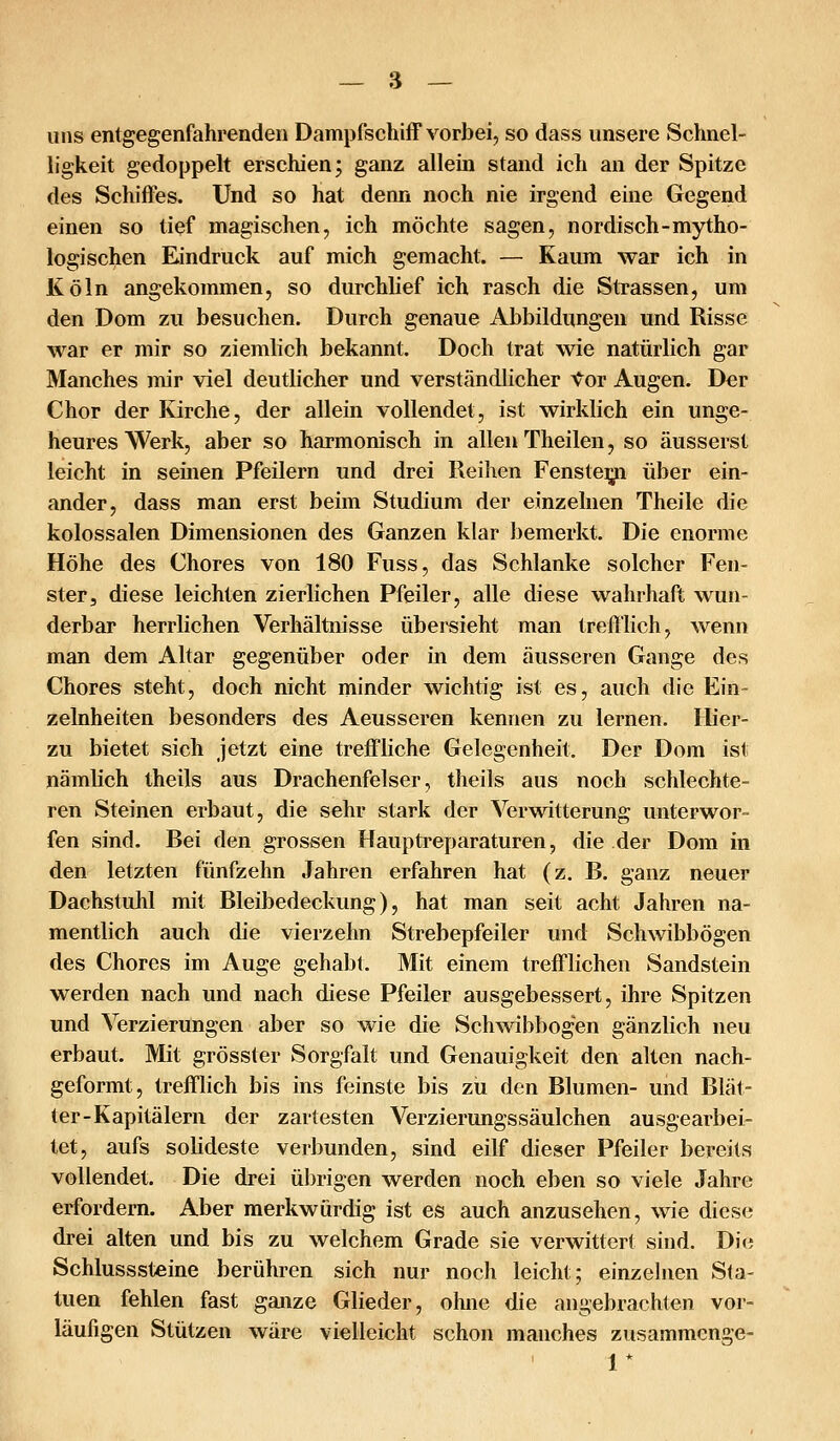 uns entgegenfahrenden Dampfschiff vorbei, so dass unsere Schnel- ligkeit gedoppelt erschien; ganz allein stand ich an der Spitze des Schiffes. Und so hat denn noch nie irgend eine Gegend einen so tief magischen, ich möchte sagen, nordisch-mytho- logischen Eindruck auf mich gemacht. — Kaum war ich in Köln angekommen, so durchlief ich rasch die Strassen, um den Dom zu besuchen. Durch genaue Abbildungen und Risse war er mir so ziemlich bekannt. Doch trat wie natürlich gar Manches mir viel deutlicher und verständlicher tov Augen. Der Chor der Kirche, der allein vollendet, ist wirklich ein unge- heures Werk, aber so harmonisch in allen Theilen, so äusserst leicht in seinen Pfeilern und drei Reihen Fenste^ über ein- ander, dass man erst beim Studium der einzelnen Theile die kolossalen Dimensionen des Ganzen klar bemerkt. Die enorme Höhe des Chores von 180 Fuss, das Schlanke solcher Fen- ster, diese leichten zierlichen Pfeiler, alle diese wahrhaft wun- derbar herrlichen Verhältnisse übersieht man trefflich, wenn man dem Altar gegenüber oder in dem äusseren Gange des Chores steht, doch nicht minder wichtig ist es, auch die Ein- zelnheiten besonders des Aeusseren kennen zu lernen. Hier- zu bietet sich jetzt eine treffliche Gelegenheit, Der Dom ist nämlich theils aus Drachenfelser, theils aus noch schlechte- ren Steinen erbaut, die sehr stark der Verwitterung unterwor- fen sind. Bei den grossen Hauptreparaturen, die der Dom in den letzten fünfzehn Jahren erfahren hat (z. B. ganz neuer Dachstuhl mit Bleibedeckung), hat man seit acht Jahren na- mentlich auch die vierzehn Strebepfeiler und Schwibbogen des Chores im Auge gehabt. Mit einem trefflichen Sandstein werden nach und nach diese Pfeiler ausgebessert, ihre Spitzen und Verzierungen aber so wie die Schwibbogen gänzlich neu erbaut. Mit grösster Sorgfalt und Genauigkeit den alten nach- geformt, trefflich bis ins feinste bis zu den Blumen- und Blät- ter-Kapitalem der zartesten Verzierungssäulchen ausgearbei- tet, aufs solideste verbunden, sind eilf dieser Pfeiler bereits vollendet. Die drei übrigen werden noch eben so viele Jahre erfordern. Aber merkwürdig ist es auch anzusehen, wie diese drei alten und bis zu welchem Grade sie verwittert sind. Die Schlusssteine berühren sich nur noch leicht; einzehien Sta- tuen fehlen fast ganze Glieder, ohne die angebrachten vor- läufigen Stützen wäre vielleicht schon manches zusammcnge- 1*