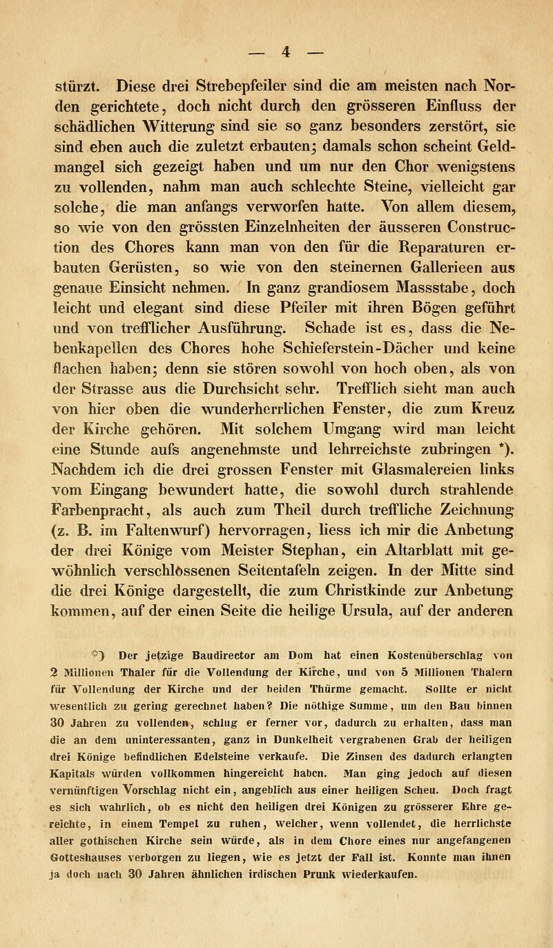 stürzt. Diese drei Strebepfeiler sind die am meisten nach Nor- den gerichtete, doch nicht durch den grösseren Einfluss der schädlichen Witterung sind sie so ganz besonders zerstört, sie sind eben auch die zuletzt erbautenj damals schon scheint Geld- mangel sich gezeigt haben und um nur den Chor wenigstens zu vollenden, nahm man auch schlechte Steine, vielleicht gar solche, die man anfangs verworfen hatte. Von allem diesem, so wie von den grössten Einzelnheiten der äusseren Construc- tion des Chores kann man von den für die Reparaturen er- bauten Gerüsten, so wie von den steinernen Gallerieen aus genaue Einsicht nehmen. In ganz grandiosem Massstabe, doch leicht und elegant sind diese Pfeiler mit ihren Bögen geführt und von trefflicher Ausführung. Schade ist es, dass die Ne- benkapellen des Chores hohe Schieferstein-Dächer und keine flachen haben; denn sie stören sowohl von hoch oben, als von der Strasse aus die Durchsicht sehr. Trefflich sieht man auch von hier oben die wunderherrlichen Fenster, die zum Kreuz der Kirche gehören. Mit solchem Umgang wird man leicht eine Stunde aufs angenehmste und lehrreichste zubringen *). Nachdem ich die drei grossen Fenster mit Glasmalereien links vom Eingang bewundert hatte, die sowohl durch strahlende Farbenpracht, als auch zum Theil durch treffliche Zeichnung (z. B. im Faltenwurf) hervorragen, liess ich mir die Anbetung der drei Könige vom Meister Stephan, ein Altarblatt mit ge- wöhnlich verschlossenen Seitentafeln zeigen. In der Mitte sind die drei Könige dargestellt, die zum Christkinde zur Anbetung kommen, auf der einen Seite die heilige Ursula, auf der anderen '■'•') Der jetzige Baudirector am Dom hat einen Kostenüberschlag von 2 Millionen Thaler für die Vollendung der Kirche, und von 5 Millionen Thalern für Vollendung der Kirche und der beiden Thürme gemacht. Sollte er niclit wesentlich zu gering gerechnet haben ? Die nothige Summe, um den Bau binnen 30 Jahren zu vollenden, schlug er ferner vor, dadurch zu erhalten, dass man die an dem uninteressanten, ganz in Dunkelheit vergrabenen Grab der heiligen drei Könige befindlichen Edelsteine verkaufe. Die Zinsen des dadurch erlangten Kapitals würden vollkommen hingereicht haben. Man ging jedoch auf diesen vernünftigen Vorschlag nicht ein, angeblich aus einer heiligen Scheu. Doch fragt es sich wahrlich, ob es nicht den heiligen drei Königen zu grösserer Ehre ge- reichte, in einem Tempel zu ruhen, welcher, wenn vollendet, die herrlichste aller gothischen Kirche sein würde, als in dem Chore eines nur angefangenen Gotteshauses verborgen zu liegen, wie es jetzt der Fall ist. Konnte man ihnen ja doch nach 30 Jahren ähnlichen irdischen Prunk wiederkaufen.